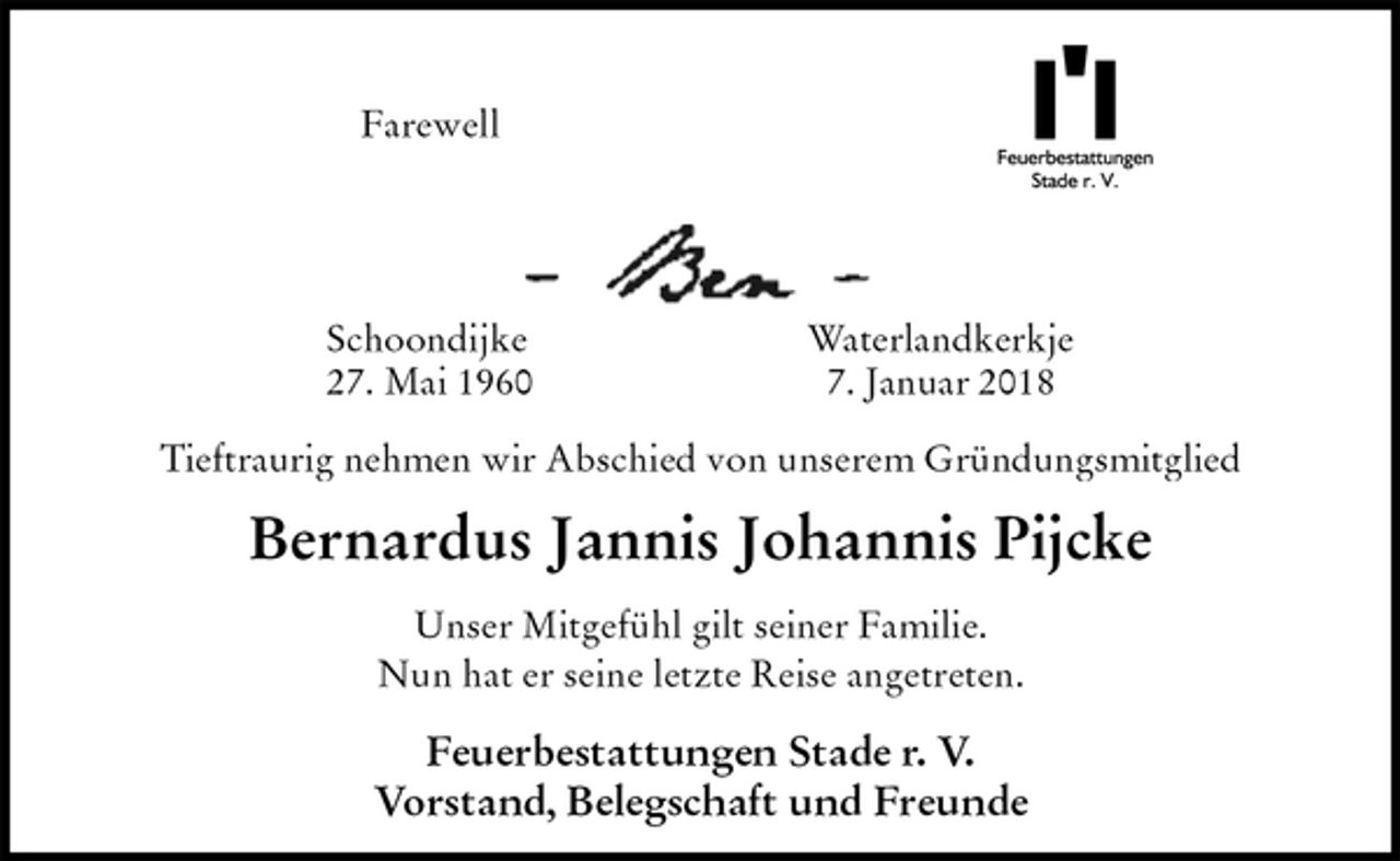 <p>Farewell<br />Schoondijke Waterlandkerkje<br />27. Mai 1960 7. Januar 2018</p><p>Tieftraurig nehmen wir Abschied von unserem Gründungsmitglied<br />Bernardus Jannis Johannis Pijcke<br />Unser Mitgefühl gilt seiner Familie.<br />Nun hat er seine letzte Reise angetreten.</p><p>Feuerbestattungen Stade r. V.<br />Vorstand, Belegschaft und Freunde</p>