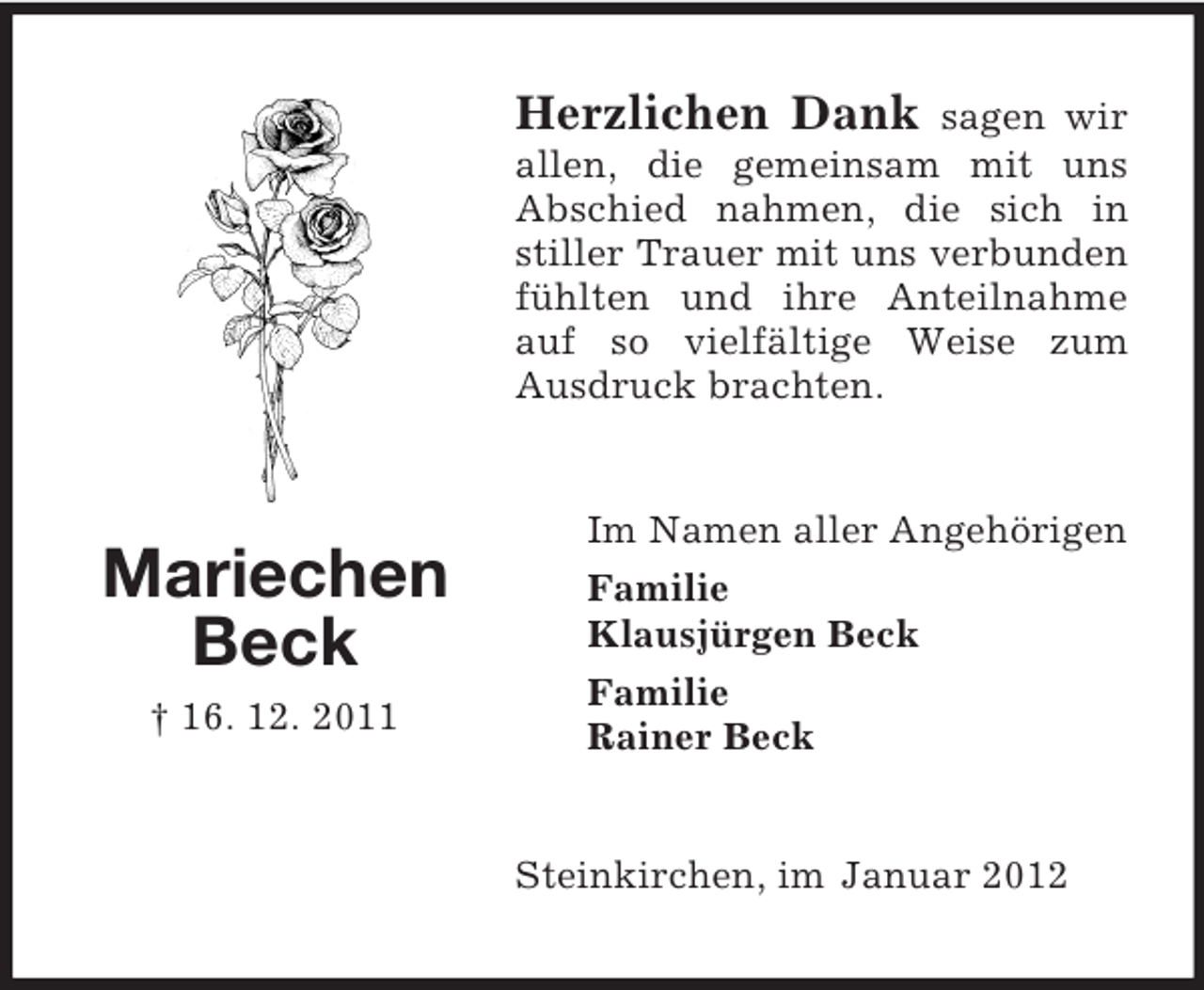 <p>Herzlichen Dank sagen wir<br />allen, die gemeinsam mit uns<br />Abschied nahmen, die sich in<br />stiller Trauer mit uns verbunden<br />fühlten und ihre Anteilnahme<br />auf so vielfältige Weise zum<br />Ausdruck brachten.</p><p>Mariechen<br />Beck<br />† 16. 12. 2011</p><p>Im Namen aller Angehörigen<br />Familie<br />Klausjürgen Beck<br />Familie<br />Rainer Beck</p><p>Steinkirchen, im Januar 2012</p>