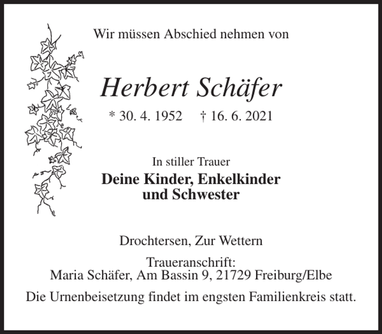 <p>Wir müssen Abschied nehmen von<br />Herbert Schäfer<br />* 30. 4. 1952 † 16. 6. 2021<br />In stiller Trauer<br />Deine Kinder, Enkelkinder<br />und Schwester<br />Drochtersen, Zur Wettern<br />Traueranschrift:<br />Maria Schäfer, Am Bassin 9, 21729 Freiburg/Elbe<br />Die Urnenbeisetzung findet im engsten Familienkreis statt.</p>