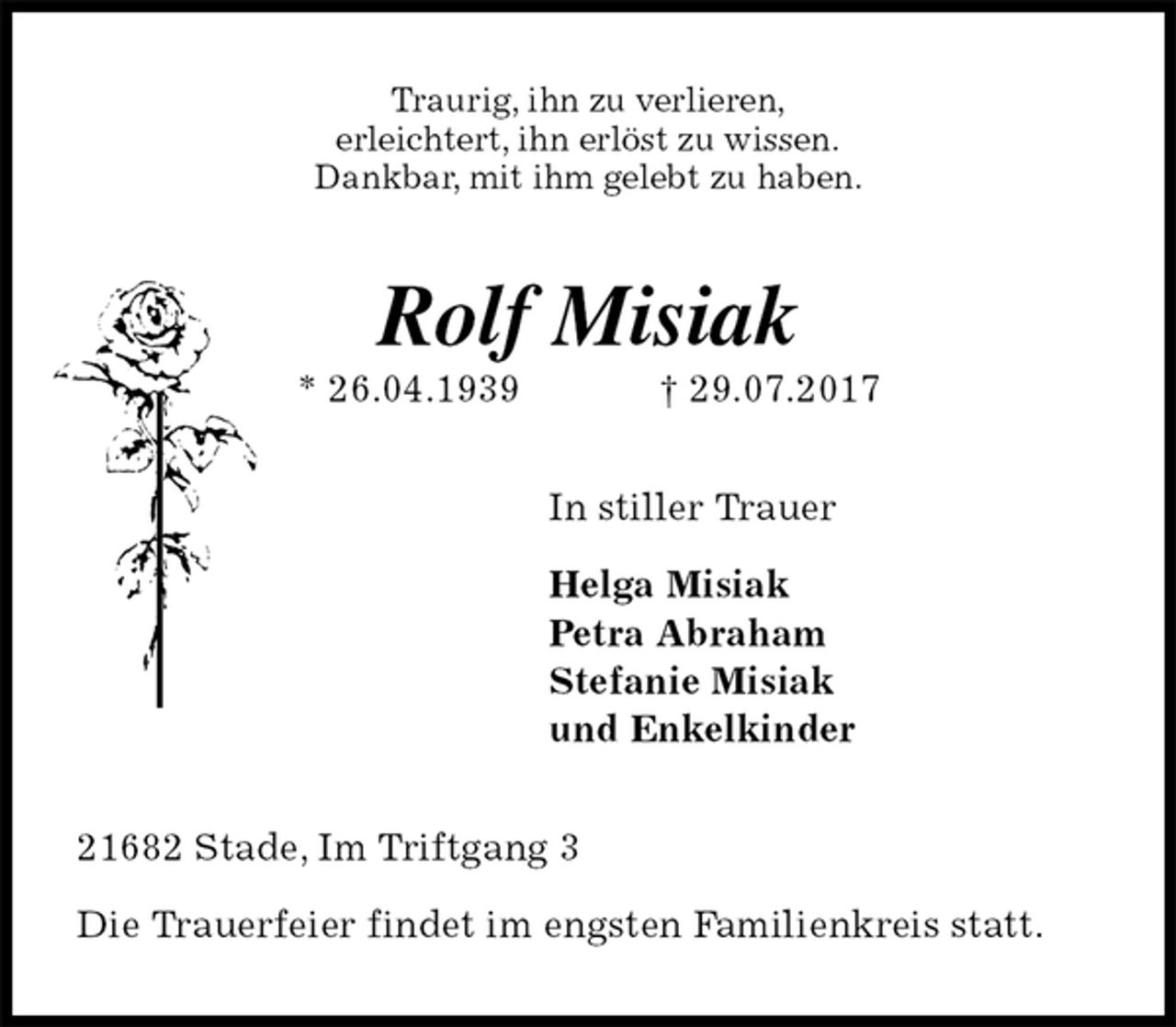 <p>Traurig, ihn zu verlieren,<br />erleichtert, ihn erlöst zu wissen.<br />Dankbar, mit ihm gelebt zu haben.<br />Rolf Misiak<br />* 26.04.1939 † 29.07.2017<br />In stiller Trauer</p>
<p>Helga Misiak<br />Petra Abraham<br />Stefanie Misiak<br />und Enkelkinder<br />21682 Stade, Im Triftgang 3</p>
<p>Die Trauerfeier findet im engsten Familienkreis statt.</p>