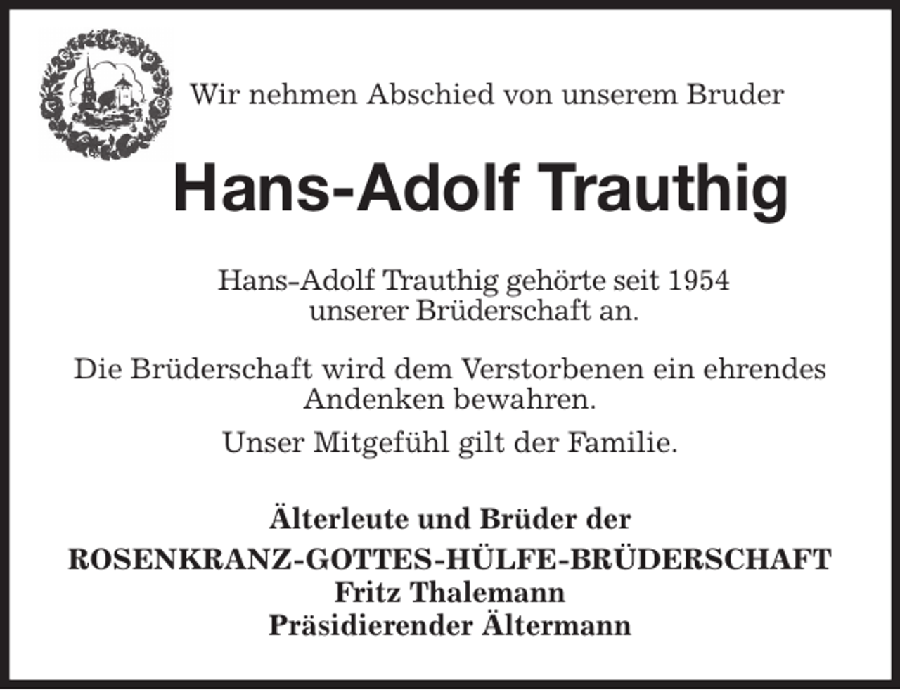 <p>Wir nehmen Abschied von unserem Bruder</p>
<p>Hans-Adolf Trauthig<br />Älterleute und Brüder der<br />ROSENKRANZ-GOTTES-HÜLFE-BRÜDERSCHAFT<br />Fritz Thalemann<br />Präsidierender Ältermann<br />Hans-Adolf Trauthig gehörte seit 1954<br />unserer Brüderschaft an.<br />Die Brüderschaft wird dem Verstorbenen ein ehrendes Andenken bewahren.<br />Unser Mitgefühl gilt der Familie.</p>
