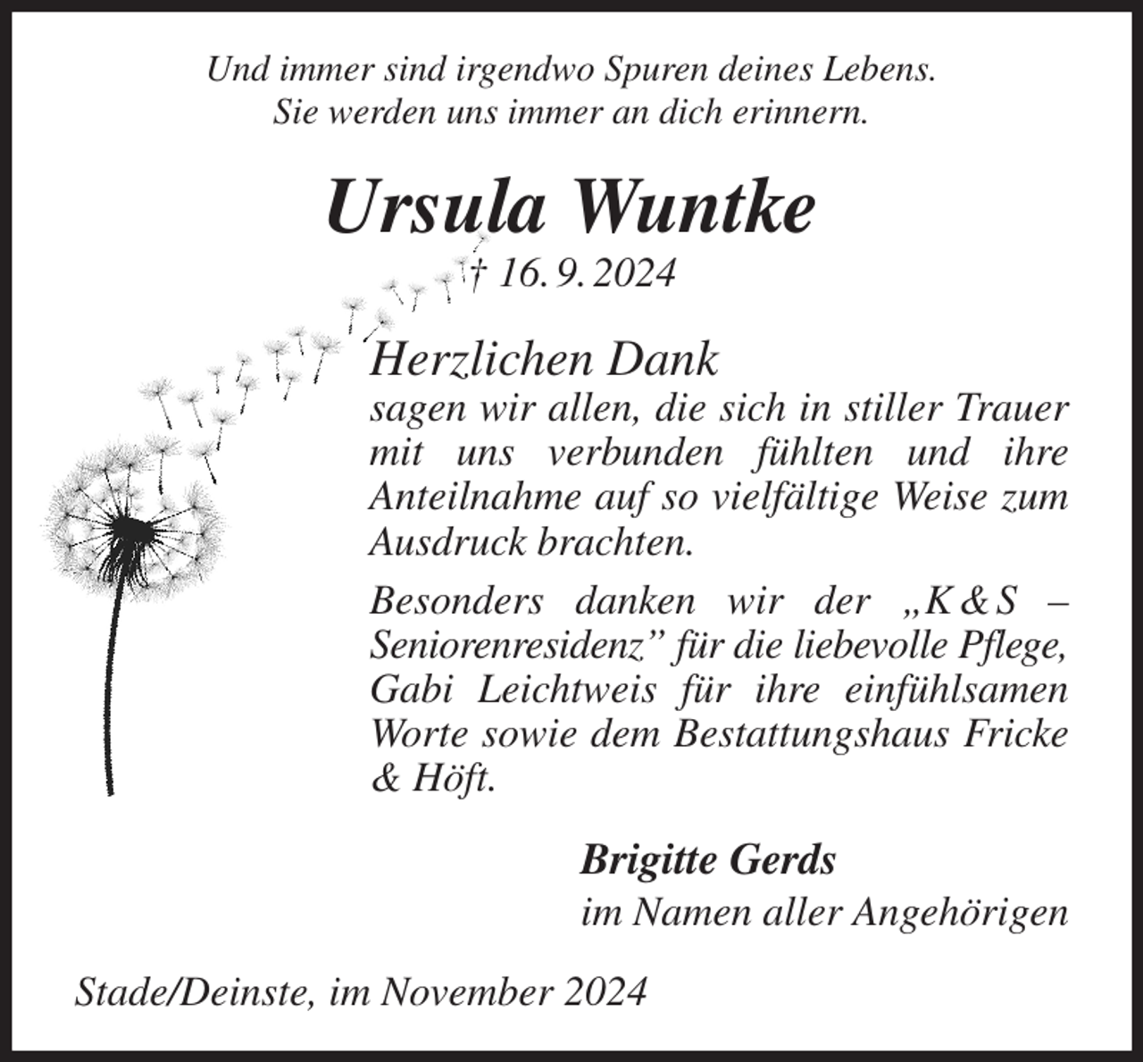 <p>Und immer sind irgendwo Spuren deines Lebens.<br />Sie werden uns immer an dich erinnern.<br />Ursula Wuntke<br />† 16. 9. 2024<br />Herzlichen Dank<br />sagen wir allen, die sich in stiller Trauer mit uns verbunden fühlten und ihre<br />Anteilnahme auf so vielfältige Weise zum Ausdruck brachten.<br />Besonders danken wir der „K &amp; S -<br />Seniorenresidenz” für die liebevolle Pflege,<br />Gabi Leichtweis für ihre einfühlsamen Worte sowie dem Bestattungshaus Fricke &amp; Höft.<br />Brigitte Gerds<br />im Namen aller Angehörigen<br />Stade/Deinste, im November 2024</p>