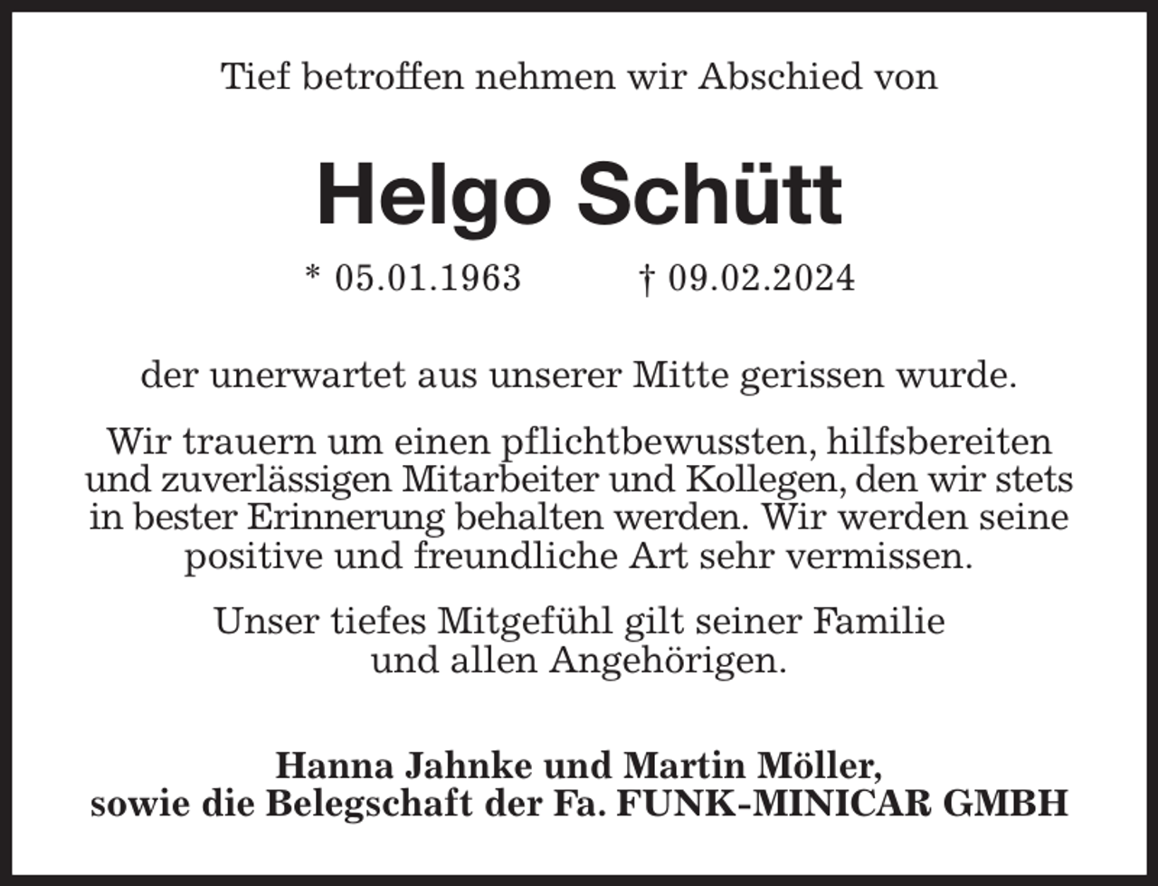 <p>Tief betroffen nehmen wir Abschied von</p><p>Helgo Schütt<br />* 05.01.1963 † 09.02.2024<br />der unerwartet aus unserer Mitte gerissen wurde.</p><p>Wir trauern um einen pflichtbewussten, hilfsbereiten<br />und zuverlässigen Mitarbeiter und Kollegen, den wir stets in bester Erinnerung behalten werden. Wir werden seine positive und freundliche Art sehr vermissen.</p><p>Unser tiefes Mitgefühl gilt seiner Familie<br />und allen Angehörigen.</p><p>Hanna Jahnke und Martin Möller,<br />sowie die Belegschaft der Fa. FUNK-MINICAR GMBH</p>