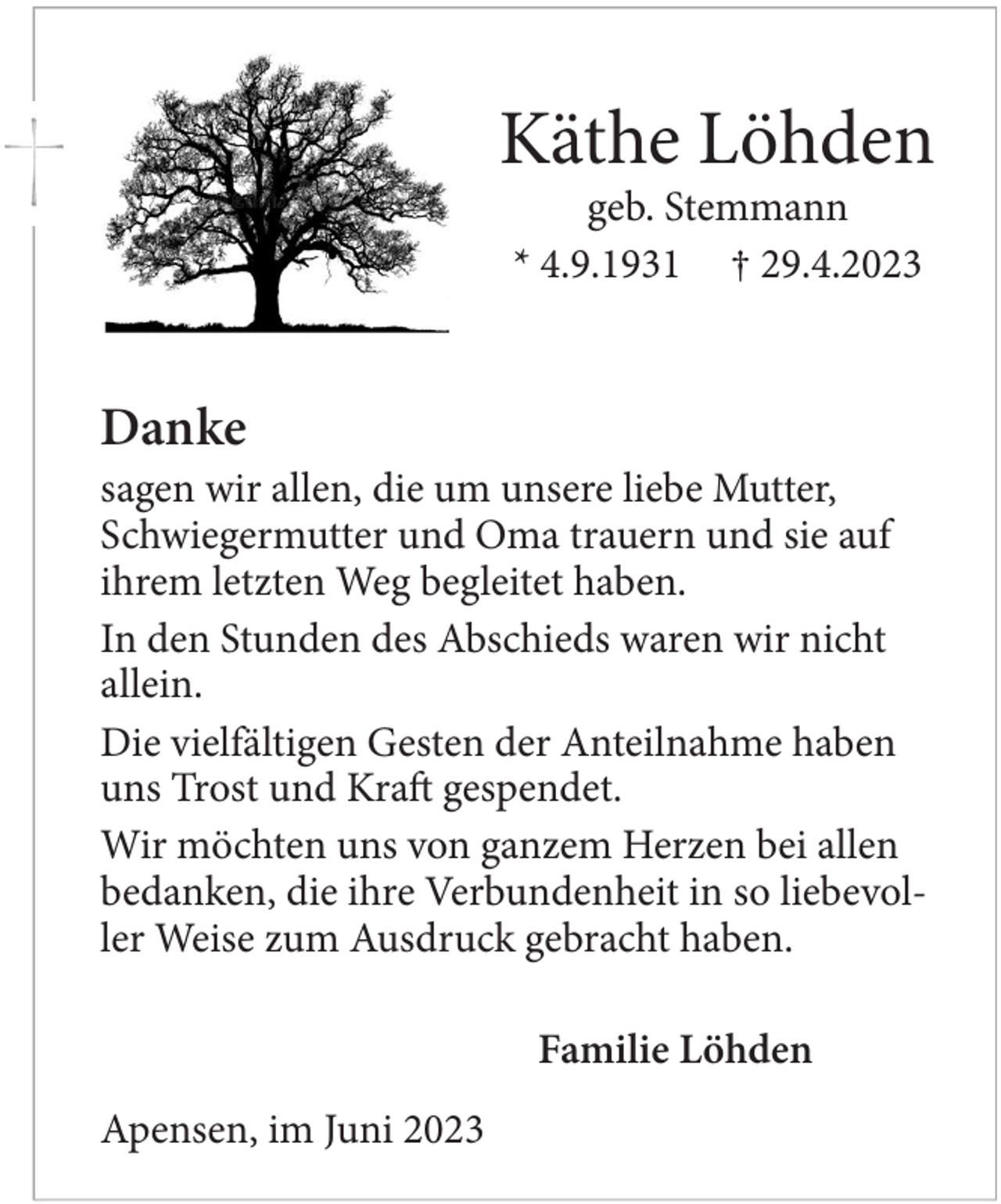 <p>Käthe Löhden<br />geb. Stemmann<br />* 4.9.1931 +29.4.2023</p><p>Danke<br />sagen wir allen, die um unsere liebe Mutter, Schwiegermutter und Oma trauern und sie auf ihrem letzten Weg begleitet haben.<br />In den Stunden des Abschieds waren wir nicht allein.<br />Die vielfältigen Gesten der Anteilnahme haben uns Trost und Kraft gespendet.<br />Wir möchten uns von ganzem Herzen bei allen bedanken, die ihre Verbundenheit in so liebevoller Weise zum Ausdruck gebracht haben.<br />Familie Löhden<br />Apensen, im Juni 2023</p>