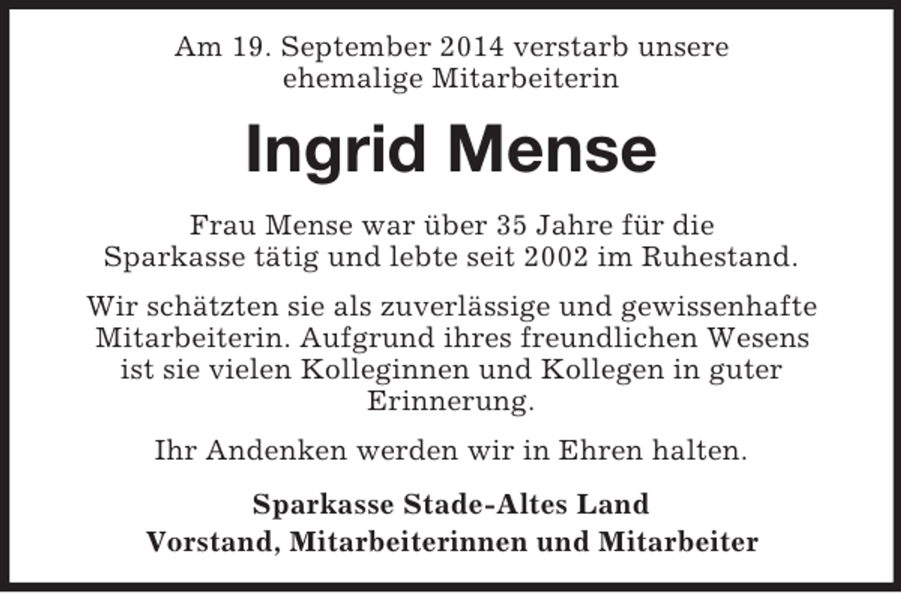 <p>Am 19. September 2014 verstarb unsere<br />ehemalige Mitarbeiterin<br />Ingrid Mense<br />Frau Mense war über 35 Jahre für die<br />Sparkasse tätig und lebte seit 2002 im Ruhestand.<br />Wir schätzten sie als zuverlässige und gewissenhafte Mitarbeiterin. Aufgrund ihres freundlichen Wesens<br />ist sie vielen Kolleginnen und Kollegen in guter<br />Erinnerung.<br />Ihr Andenken werden wir in Ehren halten.<br />Sparkasse Stade-Altes Land<br />Vorstand, Mitarbeiterinnen und Mitarbeiter</p>
