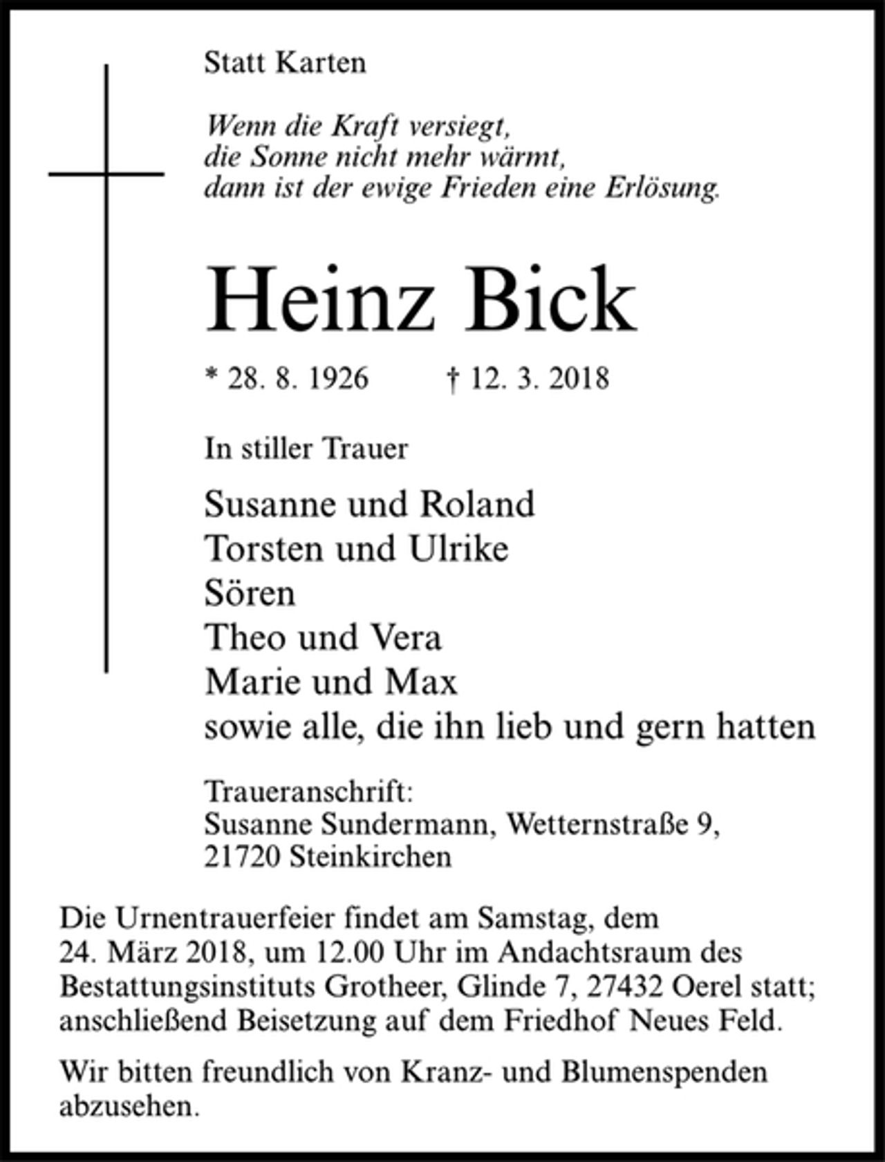 <p>Statt Karten<br />Wenn die Kraft versiegt,<br />die Sonne nicht mehr wärmt,<br />dann ist der ewige Frieden eine Erlösung.<br />Heinz Bick<br />* 28. 8. 1926 † 12. 3. 2018<br />In stiller Trauer<br />Susanne und Roland<br />Torsten und Ulrike<br />Sören<br />Theo und Vera<br />Marie und Max<br />sowie alle, die ihn lieb und gern hatten<br />Traueranschrift:<br />Susanne Sundermann, Wetternstraße 9,<br />21720 Steinkirchen<br />Die Urnentrauerfeier findet am Samstag, dem<br />24. März 2018, um 12.00 Uhr im Andachtsraum des<br />Bestattungsinstituts Grotheer, Glinde 7, 27432 Oerel statt;<br />anschließend Beisetzung auf dem Friedhof Neues Feld.<br />Wir bitten freundlich von Kranz- und Blumenspenden<br />abzusehen.</p>