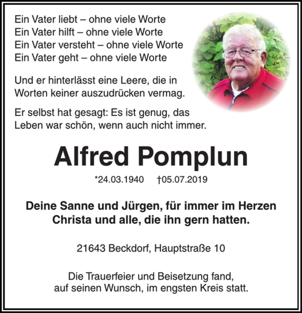 <p>Ein Vater liebt - ohne viele Worte<br />Ein Vater hilft - ohne viele Worte<br />Ein Vater versteht - ohne viele Worte<br />Ein Vater geht - ohne viele Worte<br />Und er hinterlässt eine Leere, die in<br />Worten keiner auszudrücken vermag.<br />Er selbst hat gesagt: Es ist genug, das<br />Leben war schön, wenn auch nicht immer.<br />Alfred Pomplun<br />* 24. 03. 1940 † 05. 07. 2019<br />Deine Sanne und Jürgen, für immer im Herzen<br />Christa und alle, die ihn gern hatten.<br />21643 Beckdorf, Hauptstraße 10</p><p>Die Trauerfeier und Beisetzung fand, auf seinen Wunsch,<br />im engsten Kreis statt.</p>
