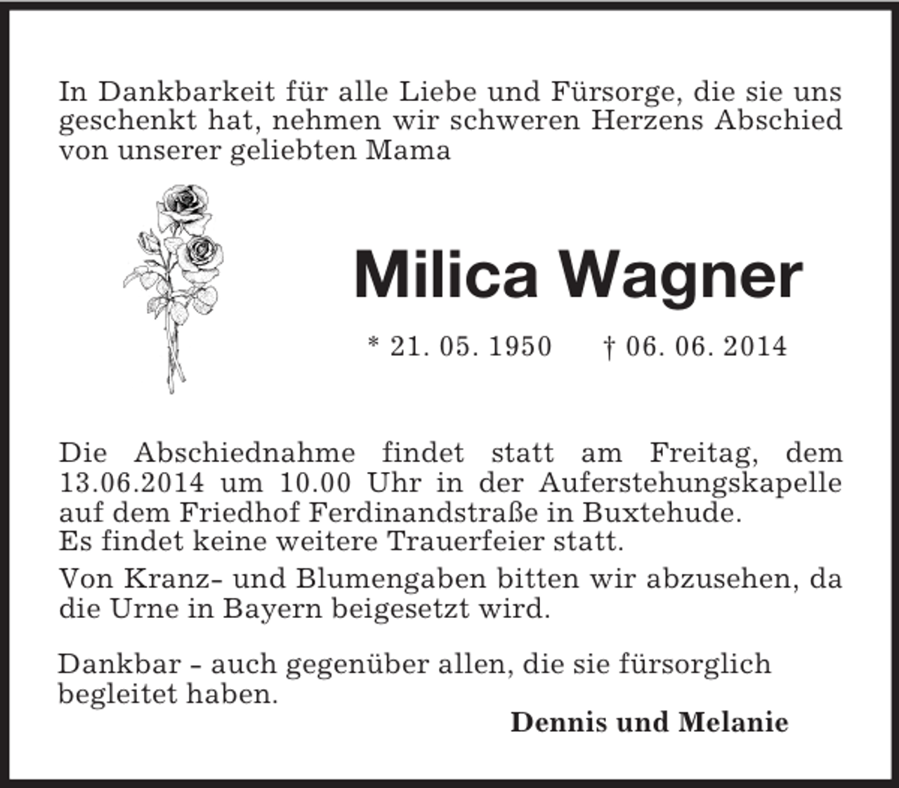 <p>Dankbar - auch gegenüber allen, die sie fürsorglich<br />begleitet haben.<br />Dennis und Melanie<br />In Dankbarkeit für alle Liebe und Fürsorge, die sie uns geschenkt hat, nehmen wir schweren Herzens Abschied von unserer geliebten Mama<br />Milica Wagner<br />* 21. 05. 1950 † 06. 06. 2014<br />Die Abschiednahme findet statt am Freitag, dem 13.06.2014 um 10.00 Uhr in der Auferstehungskapelle auf dem Friedhof Ferdinandstraße in Buxtehude.<br />Es findet keine weitere Trauerfeier statt.<br />Von Kranz- und Blumengaben bitten wir abzusehen, da die Urne in Bayern beigesetzt wird.</p>