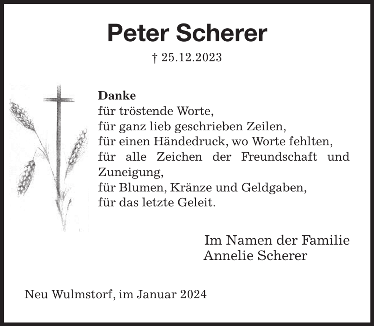 <p>Peter Scherer<br />† 25.12.2023<br />Danke<br />für tröstende Worte,<br />für ganz lieb geschrieben Zeilen,<br />für einen Händedruck, wo Worte fehlten,<br />für alle Zeichen der Freundschaft und Zuneigung,<br />für Blumen, Kränze und Geldgaben,<br />für das letzte Geleit.<br />Im Namen der Familie<br />Annelie Scherer<br />Neu Wulmstorf, im Januar 2024</p>