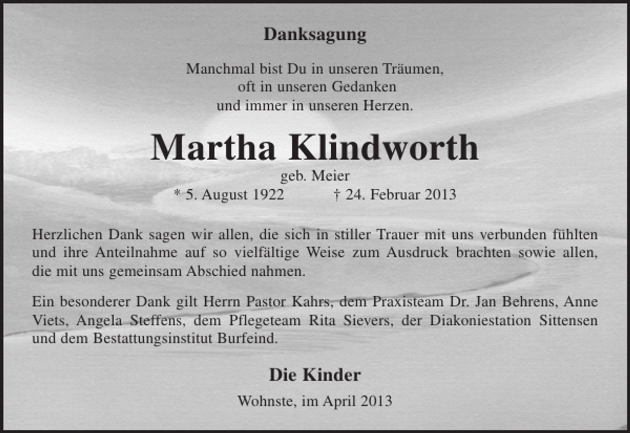 <p>Danksagung<br />Manchmal bist Du in unseren Träumen,<br />oft in unseren Gedanken<br />und immer in unseren Herzen.</p><p>Martha Klindworth<br />geb. Meier<br />* 5. August 1922<br />† 24. Februar 2013<br />Herzlichen Dank sagen wir allen, die sich in stiller Trauer mit uns verbunden fühlten<br />und ihre Anteilnahme auf so vielfältige Weise zum Ausdruck brachten sowie allen,<br />die mit uns gemeinsam Abschied nahmen.<br />Ein besonderer Dank gilt Herrn Pastor Kahrs, dem Praxisteam Dr. Jan Behrens, Anne<br />Viets, Angela Steffens, dem Pflegeteam Rita Sievers, der Diakoniestation Sittensen<br />und dem Bestattungsinstitut Burfeind.</p><p>Die Kinder<br />Wohnste, im April 2013</p>