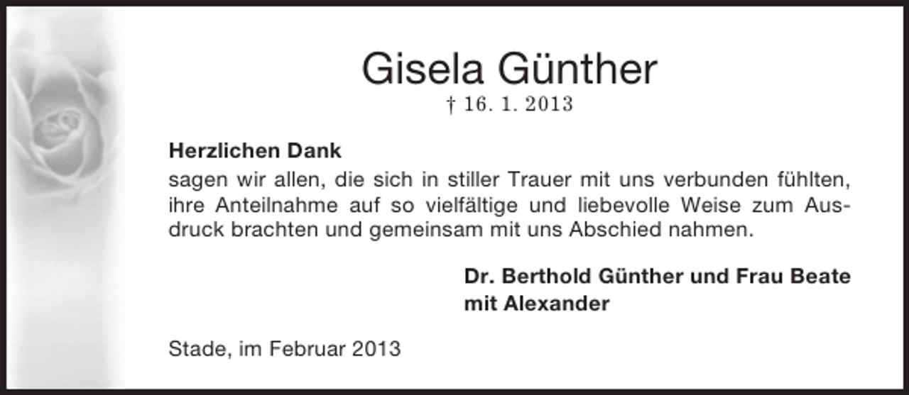 <p>Gisela Günther<br />† 16. 1. 2013<br />Herzlichen Dank<br />sagen wir allen, die sich in stiller Trauer mit uns verbunden fühlten,<br />ihre Anteilnahme auf so vielfältige und liebevolle Weise zum Ausdruck brachten und gemeinsam mit uns Abschied nahmen.<br />Dr. Berthold Günther und Frau Beate<br />mit Alexander<br />Stade, im Februar 2013</p>