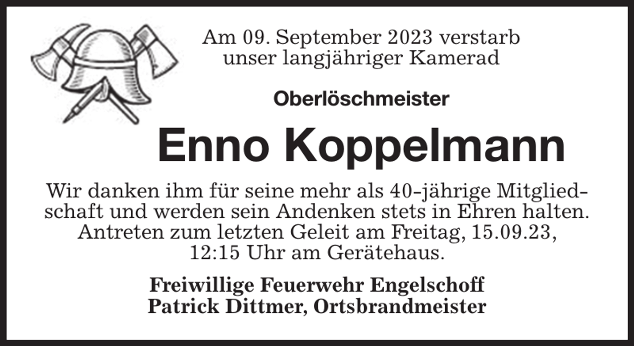 <p>Am 09. September 2023 verstarb<br />unser langjähriger Kamerad</p><p>Oberlöschmeister<br />Enno Koppelmann<br />Wir danken ihm für seine mehr als 40-jährige Mitgliedschaft und werden sein Andenken stets in Ehren halten.<br />Antreten zum letzten Geleit am Freitag, 15.09.23,<br />12:15 Uhr am Gerätehaus.<br />Freiwillige Feuerwehr Engelschoff<br />Patrick Dittmer, Ortsbrandmeister</p>