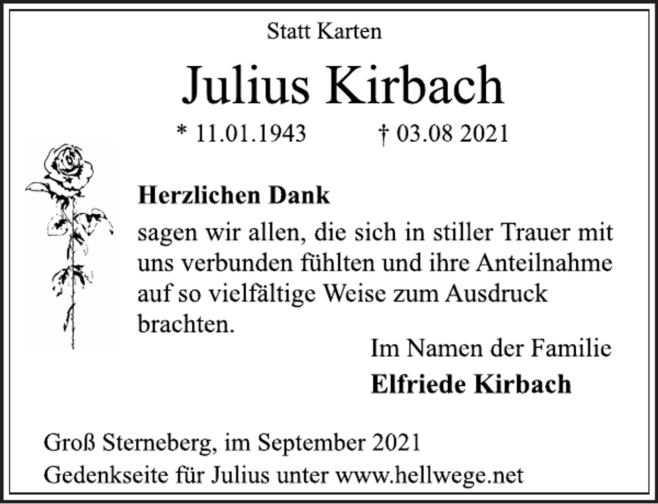 <p>Statt Karten<br />Julius Kirbach<br />*11.01.1943 † 03.08 2021<br />Herzlichen Dank<br />sagen wir allen, die sich in stiller Trauer mit<br />uns verbunden fühlten und ihre Anteilnahme<br />auf so vielfältige Weise zum Ausdruck<br />brachten.<br />Im Namen der Familie<br />Elfriede Kirbach<br />Groß Sterneberg, im September 2021<br />Gedenkseite für Julius unter www.hellwege.net</p>