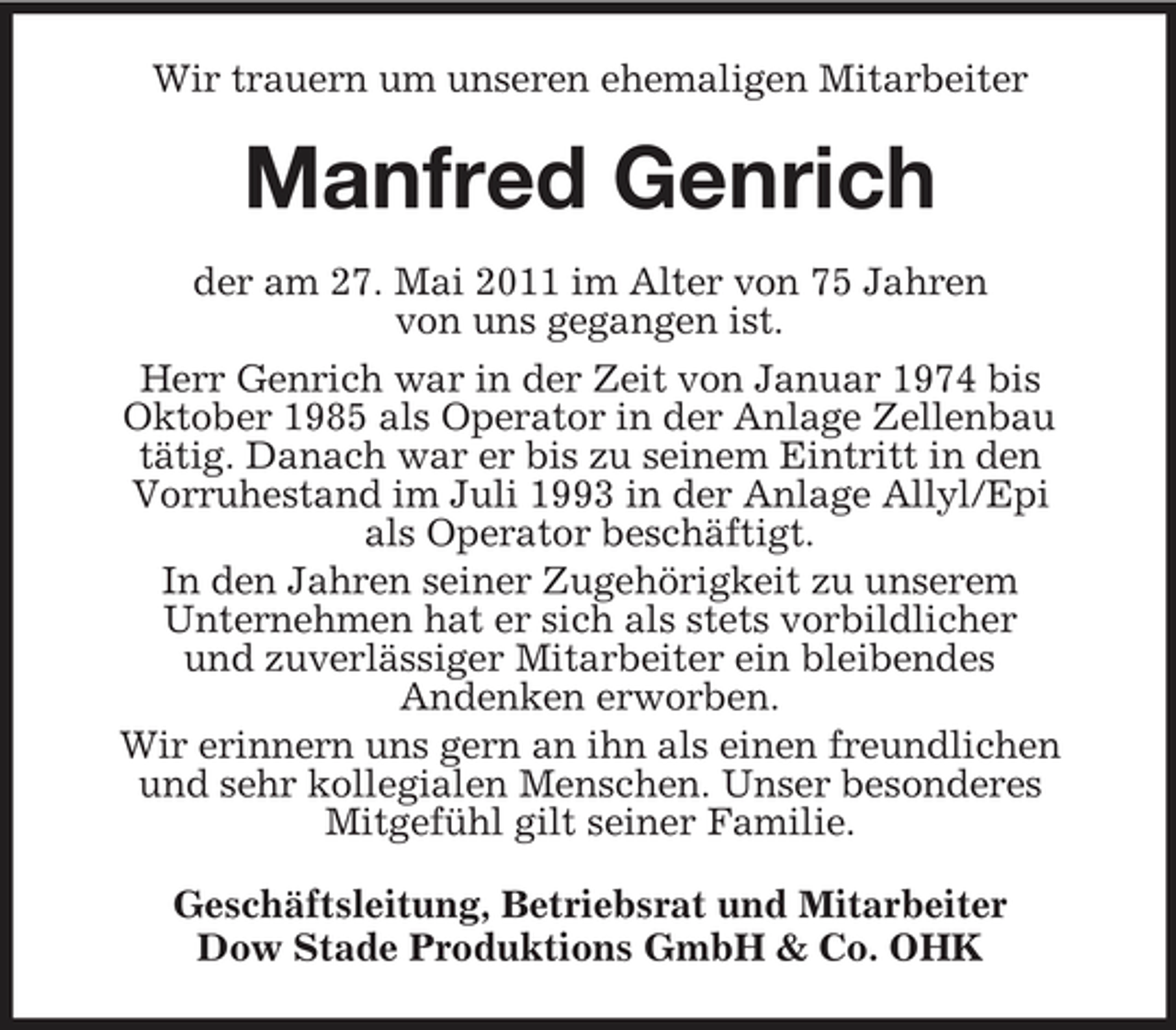 <p>Wir trauern um unseren ehemaligen Mitarbeiter</p><p>Manfred Genrich<br />der am 27. Mai 2011 im Alter von 75 Jahren von uns gegangen ist. Herr Genrich war in der Zeit von Januar 1974 bis Oktober 1985 als Operator in der Anlage Zellenbau tätig. Danach war er bis zu seinem Eintritt in den Vorruhestand im Juli 1993 in der Anlage Allyl/Epi als Operator beschäftigt. In den Jahren seiner Zugehörigkeit zu unserem Unternehmen hat er sich als stets vorbildlicher und zuverlässiger Mitarbeiter ein bleibendes Andenken erworben. Wir erinnern uns gern an ihn als einen freundlichen und sehr kollegialen Menschen. Unser besonderes Mitgefühl gilt seiner Familie. Geschäftsleitung, Betriebsrat und Mitarbeiter Dow Stade Produktions GmbH &amp; Co. OHK</p>