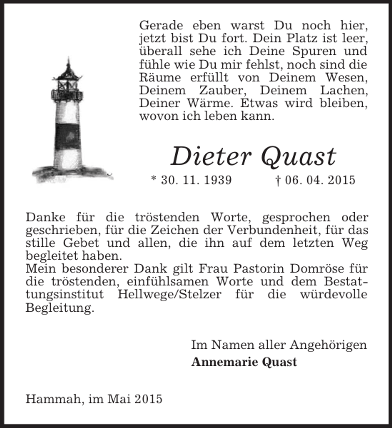 <p>Gerade eben warst Du noch hier, jetzt bist Du fort. Dein Platz ist leer, überall sehe ich Deine Spuren und fühle wie Du mir fehlst, noch sind die Räume erfüllt von Deinem Wesen, Deinem Zauber, Deinem Lachen, Deiner Wärme. Etwas wird bleiben, wovon ich leben kann.<br />Dieter Quast<br />* 30. 11. 1939 † 06. 04. 2015<br />Danke für die tröstenden Worte, gesprochen oder<br />geschrieben, für die Zeichen der Verbundenheit, für das stille Gebet und allen, die ihn auf dem letzten Weg<br />begleitet haben.<br />Mein besonderer Dank gilt Frau Pastorin Domröse für die tröstenden, einfühlsamen Worte und dem Bestattungsinstitut Hellwege/Stelzer für die würdevolle<br />Begleitung.<br />Im Namen aller Angehörigen<br />Annemarie Quast<br />Hammah, im Mai 2015</p>