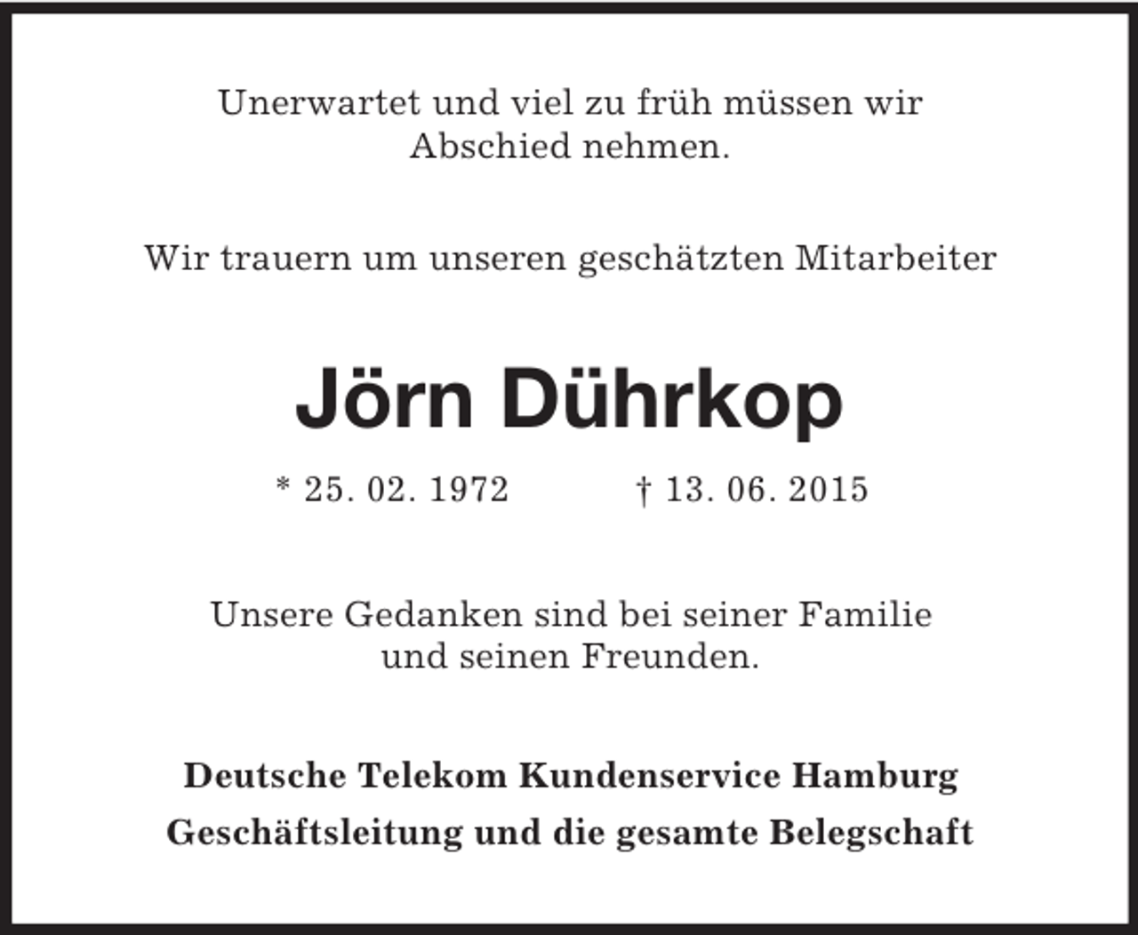 <p>Unerwartet und viel zu früh müssen wir<br />Abschied nehmen.</p><p>Wir trauern um unseren geschätzten Mitarbeiter<br />Jörn Dührkop<br />* 25. 02. 1972 † 13. 06. 2015<br />Unsere Gedanken sind bei seiner Familie<br />und seinen Freunden.<br />Deutsche Telekom Kundenservice Hamburg<br />Geschäftsleitung und die gesamte Belegschaft</p>