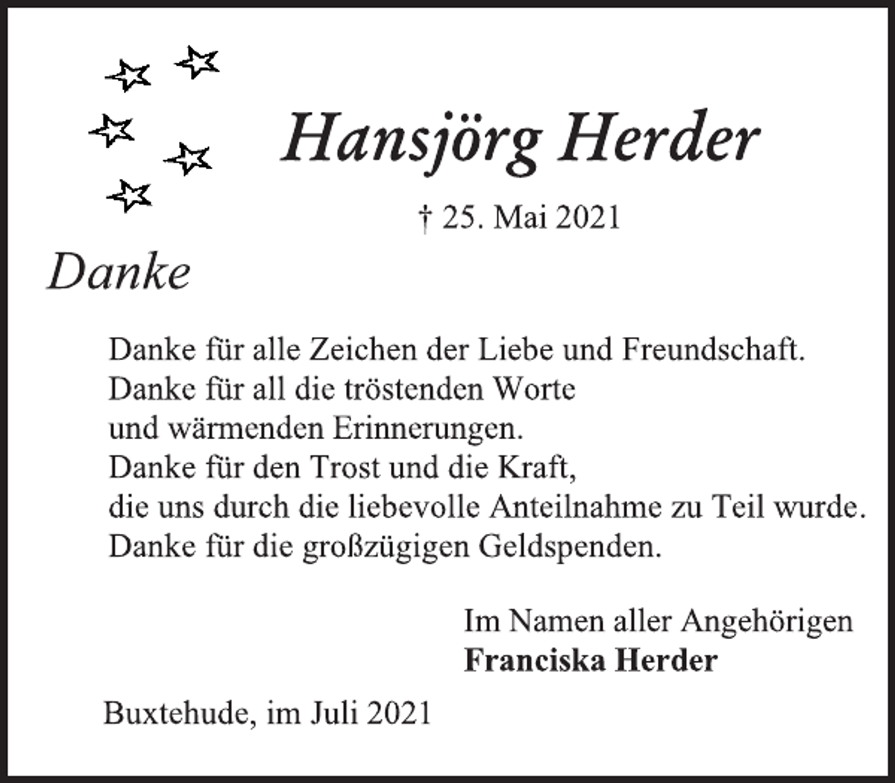 <p>Hansjörg Herder<br />† 25. Mai 2021<br />Danke<br />Danke für alle Zeichen der Liebe und Freundschaft.<br />Danke für all die tröstenden Worte<br />und wärmenden Erinnerungen.<br />Danke für den Trost und die Kraft,<br />die uns durch die liebevolle Anteilnahme zu Teil wurde.<br />Danke für die großzügigen Geldspenden.<br />Im Namen aller Angehörigen<br />Franciska Herder<br />Buxtehude, im Juli 2021</p>