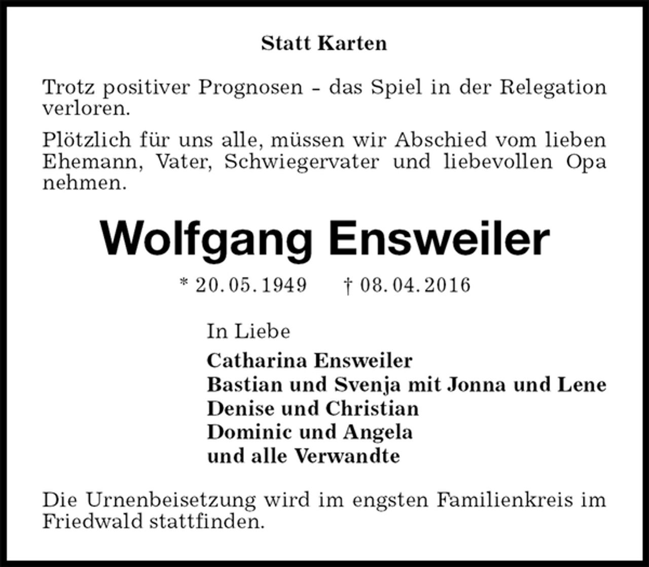 <p>Statt Karten<br />Trotz positiver Prognosen - das Spiel in der Relegation verloren.<br />Plötzlich für uns alle, müssen wir Abschied vom lieben Ehemann, Vater, Schwiegervater und liebevollen Opa nehmen.<br />Wolfgang Ensweiler<br />* 20. 05. 1949 † 08. 04. 2016<br />In Liebe<br />Catharina Ensweiler<br />Bastian und Svenja mit Jonna und Lene<br />Denise und Christian<br />Dominic und Angela<br />und alle Verwandte<br />Die Urnenbeisetzung wird im engsten Familienkreis im Friedwald stattfinden.</p>