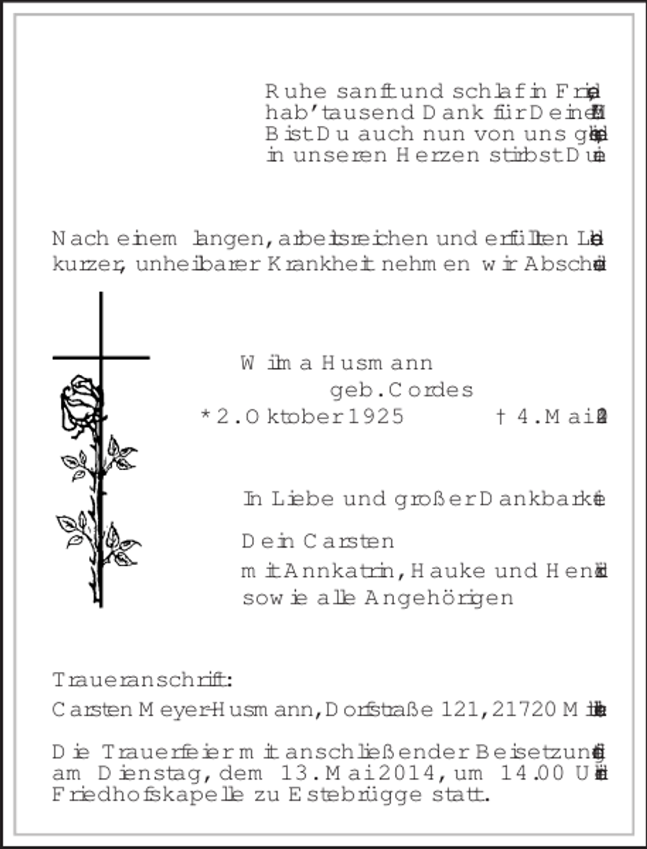 <p>Ruhe sanft und schlaf in Frieden,<br />hab’ tausend Dank für Deine Müh’.<br />Bist Du auch nun von uns geschieden,<br />in unseren Herzen stirbst Du nie.<br />Nach einem langen, arbeitsreichen und erfüllten Leben und kurzer, unheilbarer Krankheit nehmen wir Abschied von<br />Wilma Husmann<br />geb. Cordes<br />* 2. Oktober 1925 † 4. Mai 2014<br />In Liebe und großer Dankbarkeit</p><p>Dein Carsten<br />mit Annkatrin, Hauke und Hendrik<br />sowie alle Angehörigen<br />Traueranschrift:<br />Carsten Meyer-Husmann, Dorfstraße 121, 21720 Mittelnkirchen</p><p>Die Trauerfeier mit anschließender Beisetzung findet am Dienstag, dem 13. Mai 2014, um 14.00 Uhr in der Friedhofskapelle zu Estebrügge statt.</p>