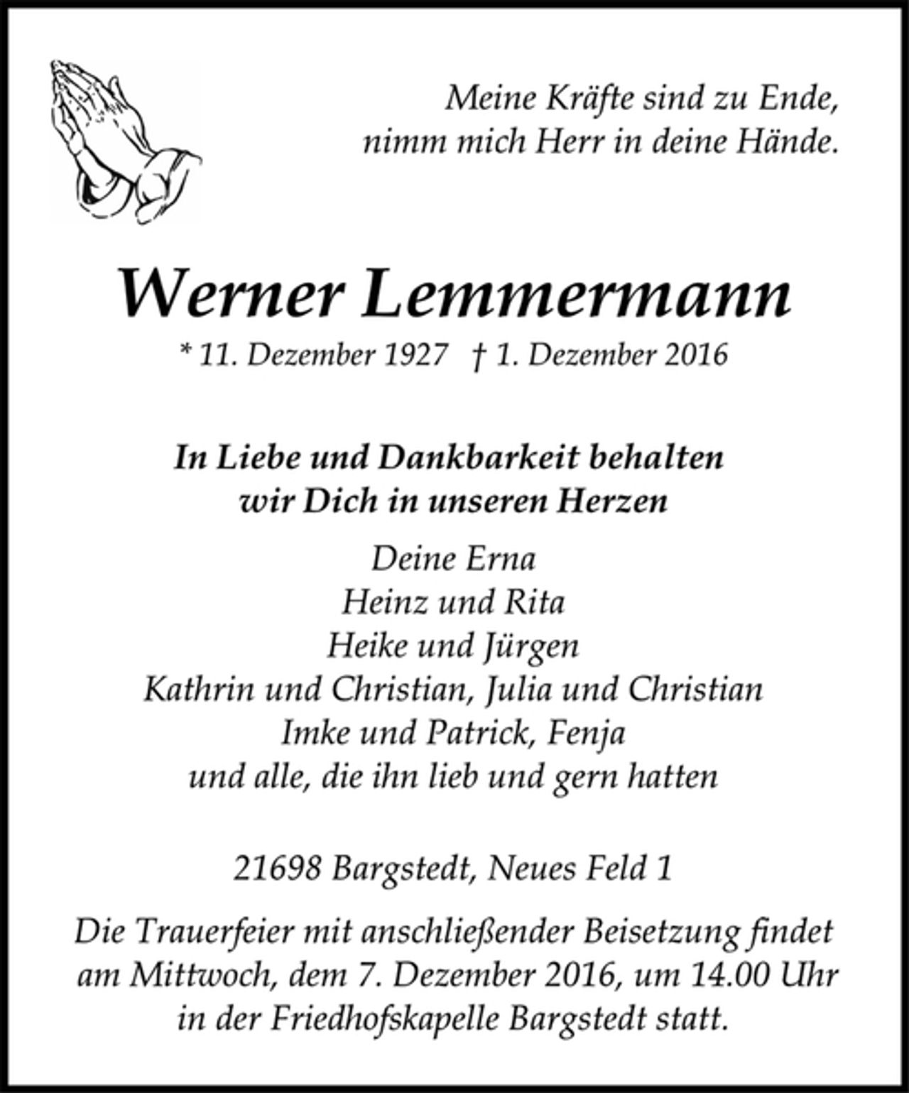 <p>Meine Kräfte sind zu Ende,<br />nimm mich Herr in deine Hände.<br />Werner Lemmermann<br />* 11. Dezember 1927 † 1. Dezember 2016<br />In Liebe und Dankbarkeit behalten<br />wir Dich in unseren Herzen<br />Deine Erna<br />Heinz und Rita<br />Heike und Jürgen<br />Kathrin und Christian, Julia und Christian<br />Imke und Patrick, Fenja<br />und alle, die ihn lieb und gern hatten<br />21698 Bargstedt, Neues Feld 1<br />Die Trauerfeier mit anschließender Beisetzung findet<br />am Mittwoch, dem 7. Dezember 2016, um 14.00 Uhr<br />in der Friedhofskapelle Bargstedt statt.</p>