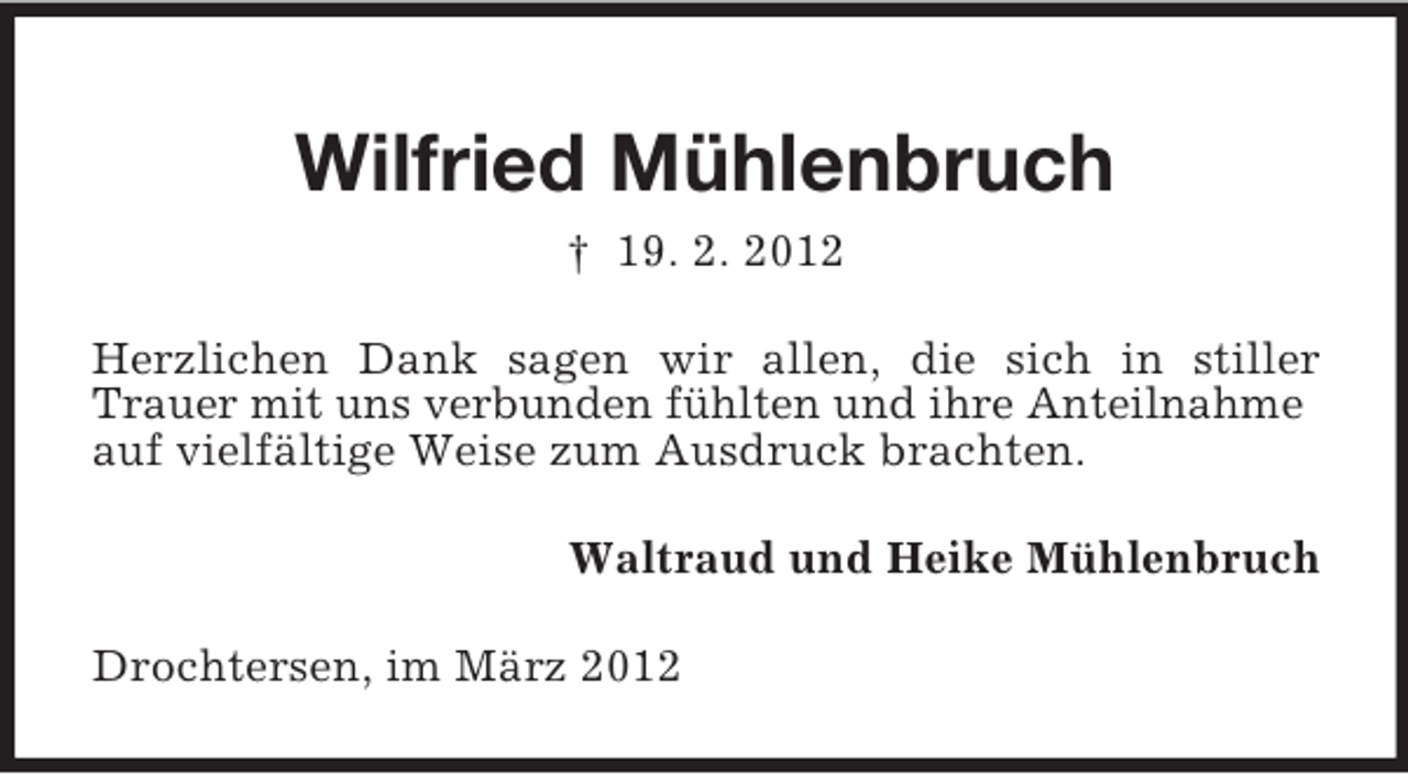 <p>Wilfried Mühlenbruch<br />† 19. 2. 2012<br />Herzlichen Dank sagen wir allen, die sich in stiller<br />Trauer mit uns verbunden fühlten und ihre Anteilnahme<br />auf vielfältige Weise zum Ausdruck brachten.<br />Waltraud und Heike Mühlenbruch<br />Drochtersen, im März 2012</p>