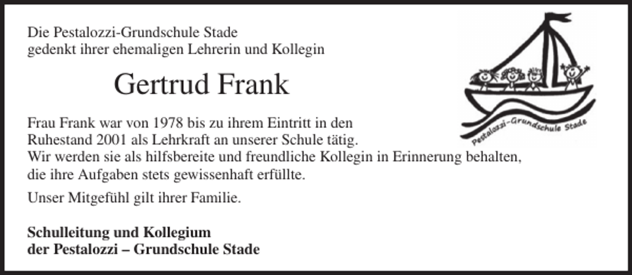 <p>Die Pestalozzi-Grundschule Stade<br />gedenkt ihrer ehemaligen Lehrerin und Kollegin<br />Gertrud Frank<br />Frau Frank war von 1978 bis zu ihrem Eintritt in den<br />Ruhestand 2001 als Lehrkraft an unserer Schule tätig.<br />Wir werden sie als hilfsbereite und freundliche Kollegin in Erinnerung behalten,<br />die ihre Aufgaben stets gewissenhaft erfüllte.<br />Unser Mitgefühl gilt ihrer Familie.</p><p>Schulleitung und Kollegium<br />der Pestalozzi - Grundschule Stade</p>