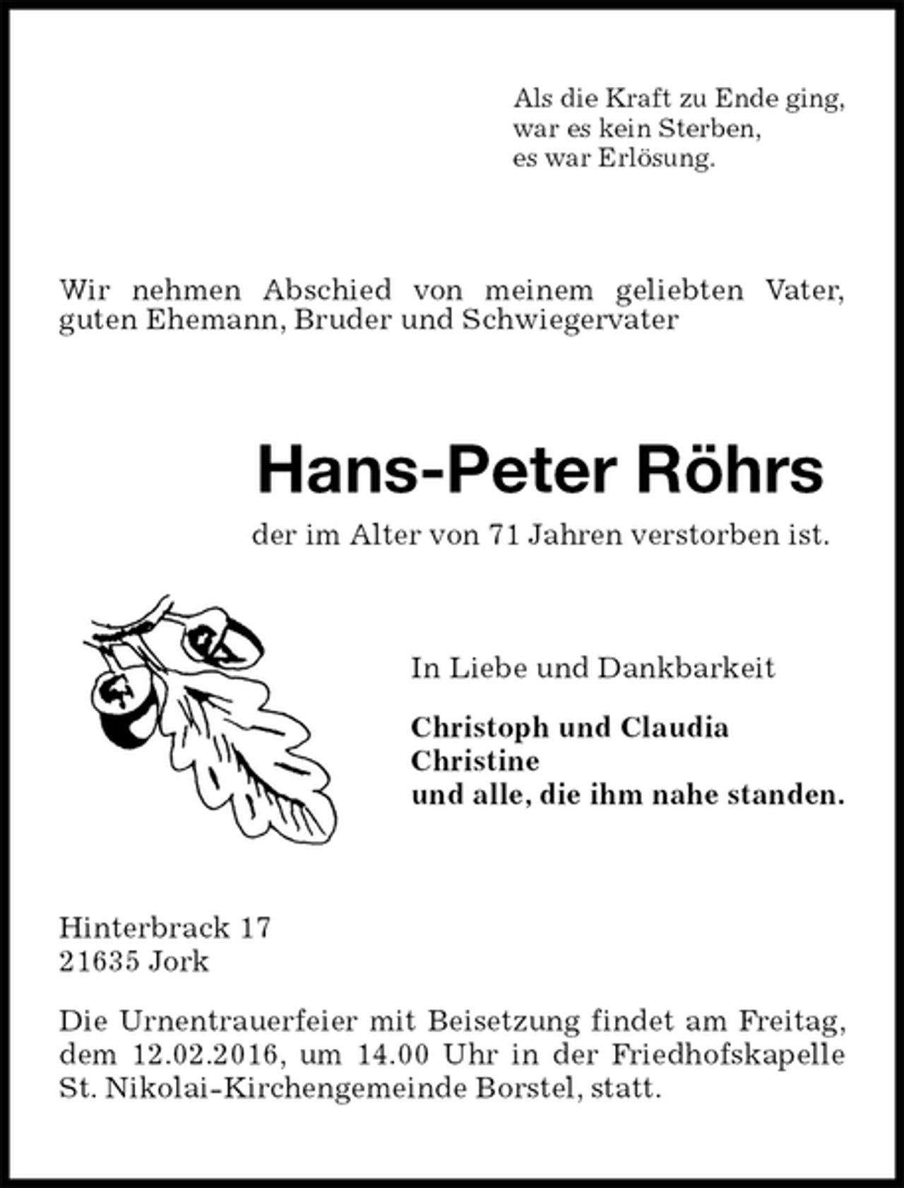 <p>Als die Kraft zu Ende ging,<br />war es kein Sterben,<br />es war Erlösung.<br />Wir nehmen Abschied von meinem geliebten Vater,<br />guten Ehemann, Bruder und Schwiegervater<br />Hans-Peter Röhrs<br />der im Alter von 71 Jahren verstorben ist.<br />In Liebe und Dankbarkeit</p>
<p>Christoph und Claudia<br />Christine<br />und alle, die ihm nahe standen.<br />Hinterbrack 17<br />21635 Jork</p>
<p>Die Urnentrauerfeier mit Beisetzung findet am Freitag, dem 12.02.2016, um 14.00 Uhr in der Friedhofskapelle St. Nikolai-Kirchengemeinde Borstel, statt.</p>