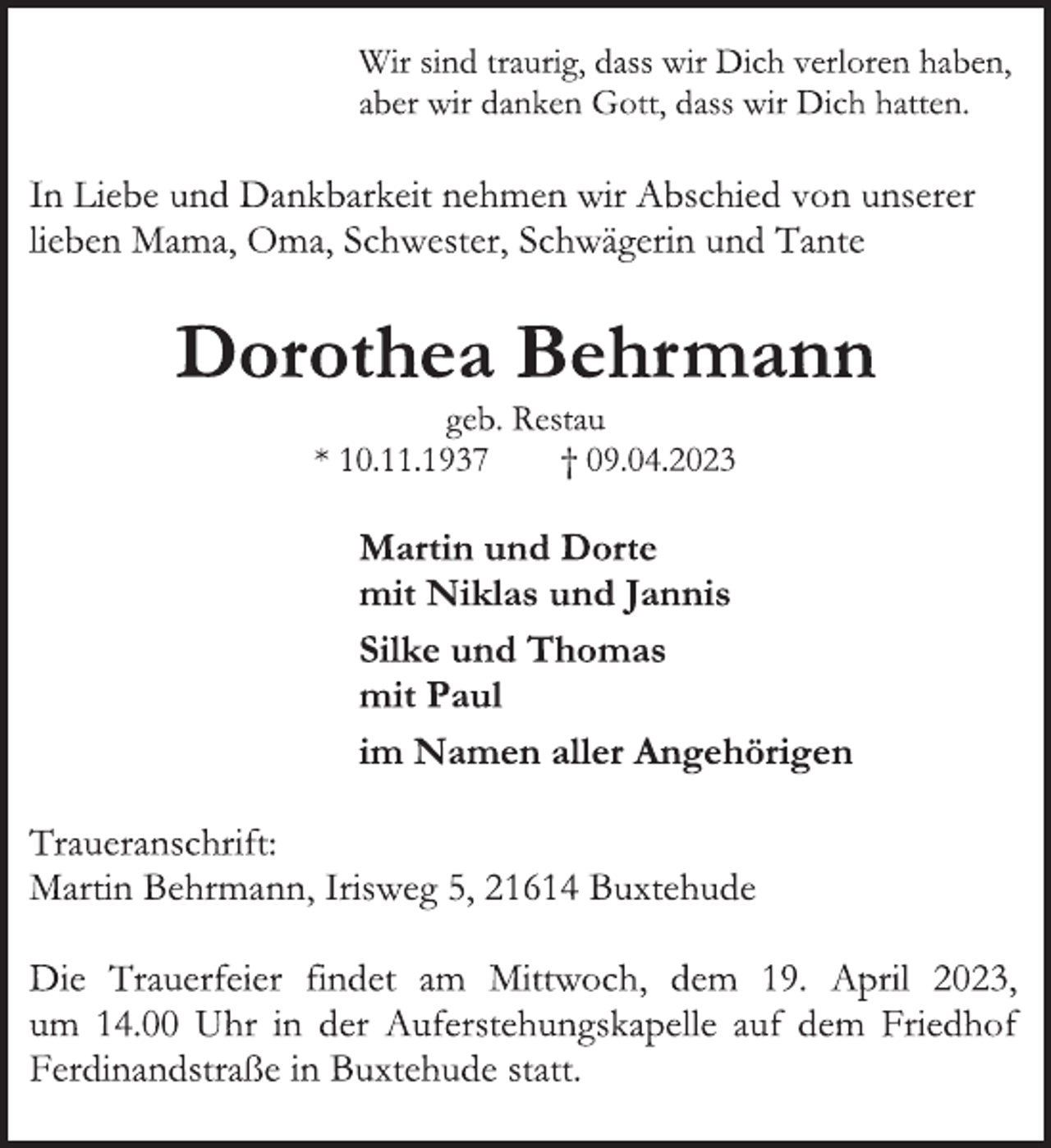<p>Wir sind traurig, dass wir Dich verloren haben,<br />aber wir danken Gott, dass wir Dich hatten.<br />In Liebe und Dankbarkeit nehmen wir Abschied von unserer<br />lieben Mama, Oma, Schwester, Schwägerin und Tante<br />Dorothea Behrmann<br />geb. Restau<br />* 10.11.1937 † 09.04.2023<br />Martin und Dorte<br />mit Niklas und Jannis<br />Silke und Thomas<br />mit Paul<br />im Namen aller Angehörigen<br />Traueranschrift:<br />Martin Behrmann, Irisweg 5, 21614 Buxtehude<br />Die Trauerfeier findet am Mittwoch, dem 19. April 2023,<br />um 14.00 Uhr in der Auferstehungskapelle auf dem Friedhof<br />Ferdinandstraße in Buxtehude statt.</p>