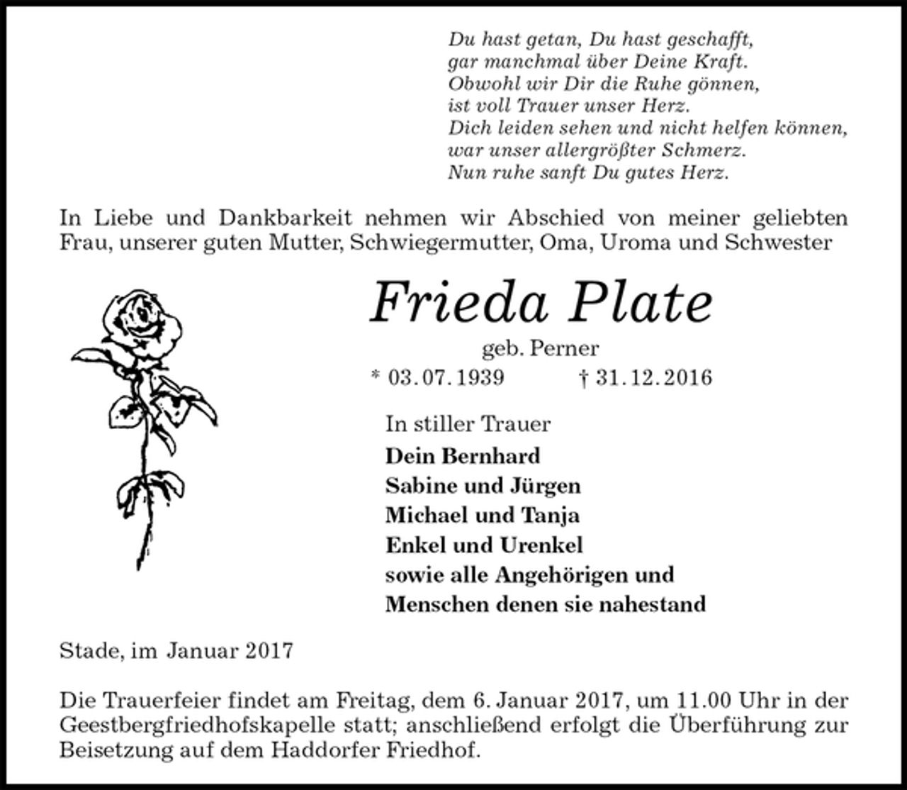<p>Du hast getan, Du hast geschafft,<br />gar manchmal über Deine Kraft.<br />Obwohl wir Dir die Ruhe gönnen,<br />ist voll Trauer unser Herz.<br />Dich leiden sehen und nicht helfen können,<br />war unser allergrößter Schmerz.<br />Nun ruhe sanft Du gutes Herz.<br />In Liebe und Dankbarkeit nehmen wir Abschied von meiner geliebten Frau, unserer guten Mutter, Schwiegermutter, Oma, Uroma und Schwester<br />Frieda Plate<br />geb. Perner<br />* 03. 07. 1939 † 31. 12. 2016<br />In stiller Trauer<br />Dein Bernhard<br />Sabine und Jürgen<br />Michael und Tanja<br />Enkel und Urenkel<br />sowie alle Angehörigen und<br />Menschen denen sie nahestand<br />Stade, im Januar 2017</p><p>Die Trauerfeier findet am Freitag, dem 6. Januar 2017, um 11.00 Uhr in der Geestbergfriedhofskapelle statt; anschließend erfolgt die Überführung zur Beisetzung auf dem Haddorfer Friedhof.</p>