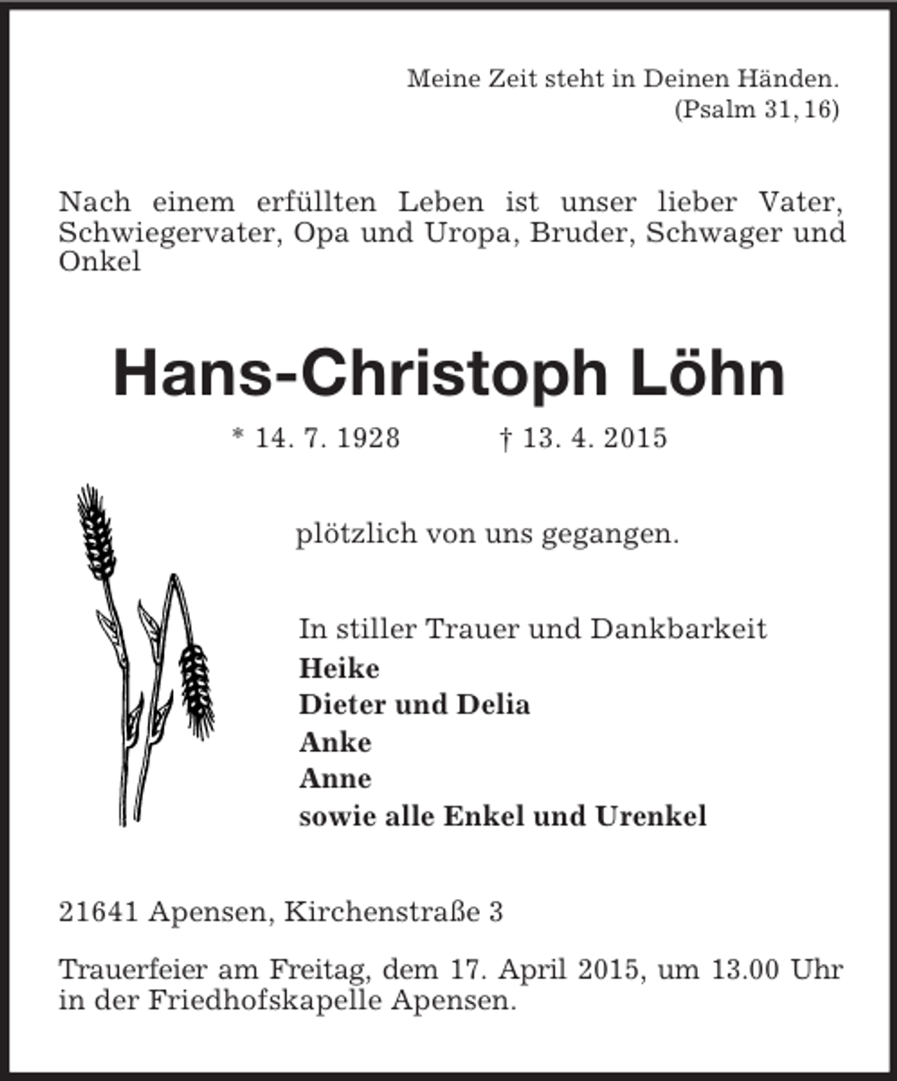 <p>Meine Zeit steht in Deinen Händen.<br />(Psalm 31, 16)<br />Nach einem erfüllten Leben ist unser lieber Vater, Schwiegervater, Opa und Uropa, Bruder, Schwager und Onkel<br />Hans-Christoph Löhn<br />* 14. 7. 1928 † 13. 4. 2015<br />plötzlich von uns gegangen.<br />In stiller Trauer und Dankbarkeit<br />Heike<br />Dieter und Delia<br />Anke<br />Anne<br />sowie alle Enkel und Urenkel<br />21641 Apensen, Kirchenstraße 3<br />Trauerfeier am Freitag, dem 17. April 2015, um 13.00 Uhr in der Friedhofskapelle Apensen.</p>