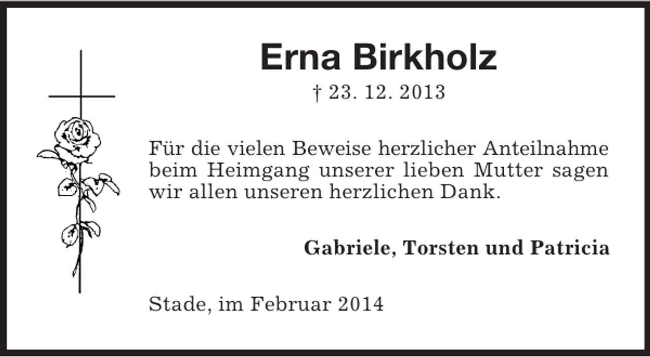 <p>Erna Birkholz<br />† 23. 12. 2013<br />Für die vielen Beweise herzlicher Anteilnahme<br />beim Heimgang unserer lieben Mutter sagen wir allen unseren herzlichen Dank.<br />Gabriele, Torsten und Patricia<br />Stade, im Februar 2014</p>