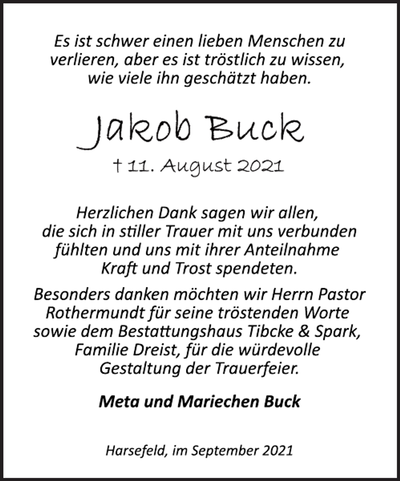 <p>Es ist schwer einen lieben Menschen zu<br />verlieren, aber es ist tröstlich zu wissen,<br />wie viele ihn geschätzt haben.<br />Jakob Buck<br />+ 11. August 2021<br />Herzlichen Dank sagen wir allen,<br />die sich in stiller Trauer mit uns verbunden<br />fühlten und uns mit ihrer Anteilnahme<br />Kraft und Trost spendeten.<br />Besonders danken möchten wir Herrn Pastor<br />Rothermundt für seine tröstenden Worte<br />sowie dem Bestattungshaus Tibcke &amp; Spark,<br />Familie Dreist, für die würdevolle<br />Gestaltung der Trauerfeier.<br />Meta und Mariechen Buck<br />Harsefeld, im September 2021</p>