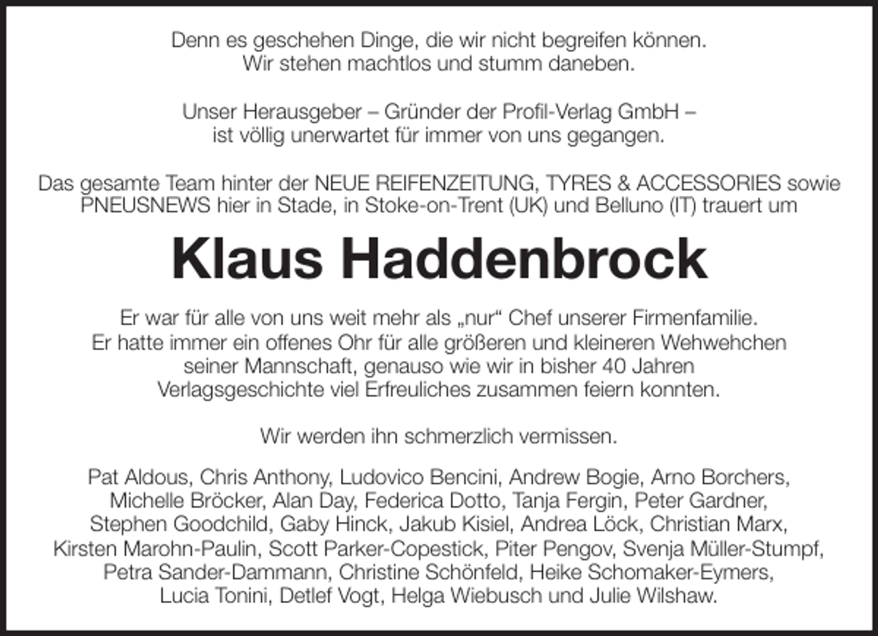 <p>Denn es geschehen Dinge, die wir nicht begreifen können.<br />Wir stehen machtlos und stumm daneben.</p>
<p>Unser Herausgeber - Gründer der Profil-Verlag GmbH -<br />ist völlig unerwartet für immer von uns gegangen.</p>
<p>Das gesamte Team hinter der NEUE REIFENZEITUNG, TYRES &amp; ACCESSORIES sowie PNEUSNEWS hier in Stade, in Stoke-on-Trent (UK) und Belluno (IT) trauert um<br />Klaus Haddenbrock<br />Er war für alle von uns weit mehr als „nur“ Chef unserer Firmenfamilie.<br />Er hatte immer ein offenes Ohr für alle größeren und kleineren Wehwehchen<br />seiner Mannschaft, genauso wie wir in bisher 40 Jahren<br />Verlagsgeschichte viel Erfreuliches zusammen feiern konnten.</p>
<p>Wir werden ihn schmerzlich vermissen.<br />Pat Aldous, Chris Anthony, Ludovico Bencini, Andrew Bogie, Arno Borchers,<br />Michelle Bröcker, Alan Day, Federica Dotto, Tanja Fergin, Peter Gardner,<br />Stephen Goodchild, Gaby Hinck, Jakub Kisiel, Andrea Löck, Christian Marx,<br />Kirsten Marohn-Paulin, Scott Parker-Copestick, Piter Pengov, Svenja Müller-Stumpf,<br />Petra Sander-Dammann, Christine Schönfeld, Heike Schomaker-Eymers,<br />Lucia Tonini, Detlef Vogt, Helga Wiebusch und Julie Wilshaw.</p>