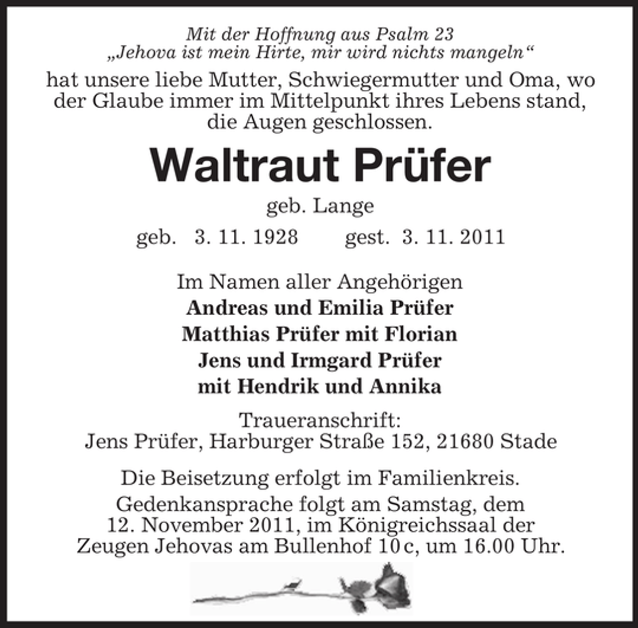 <p>Mit der Hoffnung aus Psalm 23<br />„Jehova ist mein Hirte, mir wird nichts mangeln“</p><p>hat unsere liebe Mutter, Schwiegermutter und Oma, wo<br />der Glaube immer im Mittelpunkt ihres Lebens stand,<br />die Augen geschlossen.</p><p>Waltraut Prüfer<br />geb. Lange<br />geb. 3. 11. 1928<br />gest. 3. 11. 2011<br />Im Namen aller Angehörigen<br />Andreas und Emilia Prüfer<br />Matthias Prüfer mit Florian<br />Jens und Irmgard Prüfer<br />mit Hendrik und Annika<br />Traueranschrift:<br />Jens Prüfer, Harburger Straße 152, 21680 Stade<br />Die Beisetzung erfolgt im Familienkreis.<br />Gedenkansprache folgt am Samstag, dem<br />12. November 2011, im Königreichssaal der<br />Zeugen Jehovas am Bullenhof 10 c, um 16.00 Uhr.</p>