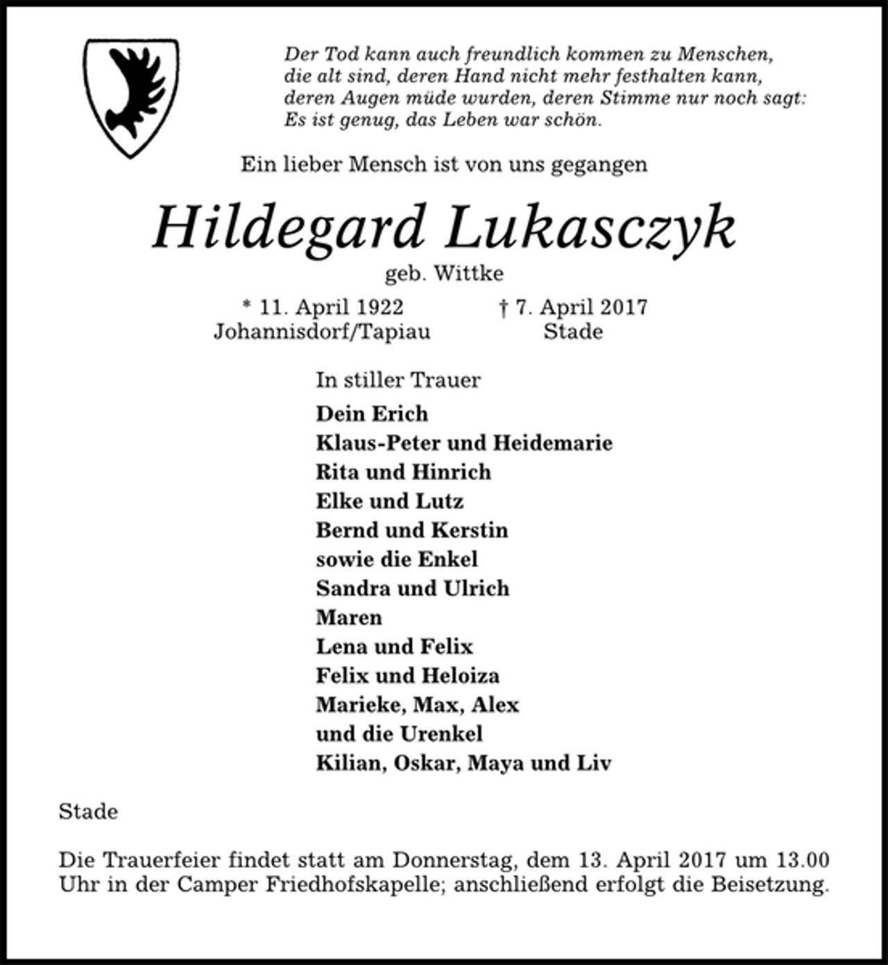 <p>Der Tod kann auch freundlich kommen zu Menschen,<br />die alt sind, deren Hand nicht mehr festhalten kann,<br />deren Augen müde wurden, deren Stimme nur noch sagt:<br />Es ist genug, das Leben war schön.<br />Ein lieber Mensch ist von uns gegangen<br />Hildegard Lukasczyk<br />geb. Wittke<br />* 11. April 1922 † 7. April 2017<br />Johannisdorf/Tapiau Stade<br />In stiller Trauer<br />Dein Erich<br />Klaus-Peter und Heidemarie<br />Rita und Hinrich<br />Elke und Lutz<br />Bernd und Kerstin<br />sowie die Enkel<br />Sandra und Ulrich<br />Maren<br />Lena und Felix<br />Felix und Heloiza<br />Marieke, Max, Alex<br />und die Urenkel<br />Kilian, Oskar, Maya und Liv<br />Stade<br />Die Trauerfeier findet statt am Donnerstag, dem 13. April 2017 um 13.00<br />Uhr in der Camper Friedhofskapelle; anschließend erfolgt die Beisetzung.</p>