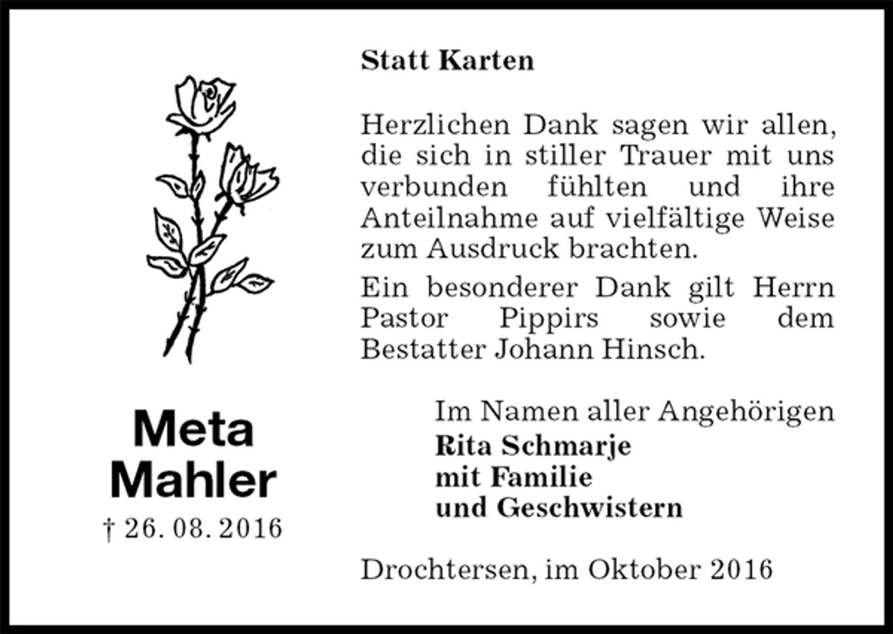 <p>Statt Karten<br />Herzlichen Dank sagen wir allen, die sich in stiller Trauer mit uns verbunden fühlten und ihre<br />Anteilnahme auf vielfältige Weise zum Ausdruck brachten.<br />Ein besonderer Dank gilt Herrn Pastor Pippirs sowie dem<br />Bestatter Johann Hinsch.<br />Im Namen aller Angehörigen<br />Rita Schmarje<br />mit Familie<br />und Geschwistern<br />Drochtersen, im Oktober 2016<br />Meta<br />Mahler<br />† 26. 08. 2016</p>