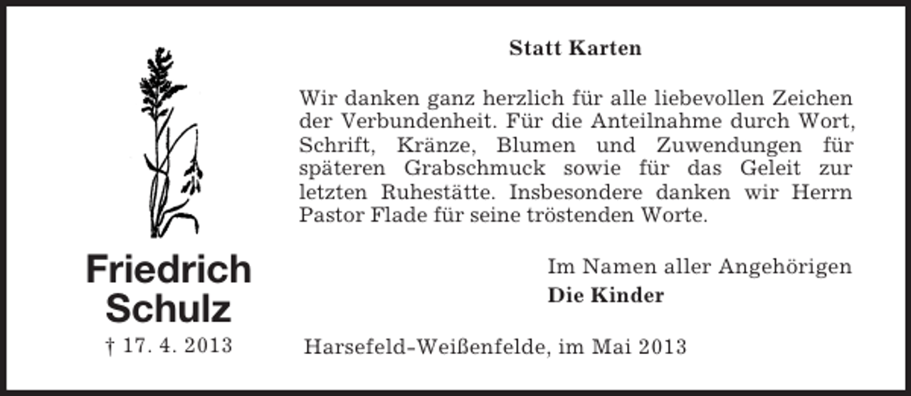 <p>Statt Karten<br />Wir danken ganz herzlich für alle liebevollen Zeichen<br />der Verbundenheit. Für die Anteilnahme durch Wort,<br />Schrift, Kränze, Blumen und Zuwendungen für<br />späteren Grabschmuck sowie für das Geleit zur<br />letzten Ruhestätte. Insbesondere danken wir Herrn<br />Pastor Flade für seine tröstenden Worte.</p><p>Friedrich<br />Schulz<br />† 17. 4. 2013</p><p>Im Namen aller Angehörigen<br />Die Kinder<br />Harsefeld-Weißenfelde, im Mai 2013</p>
