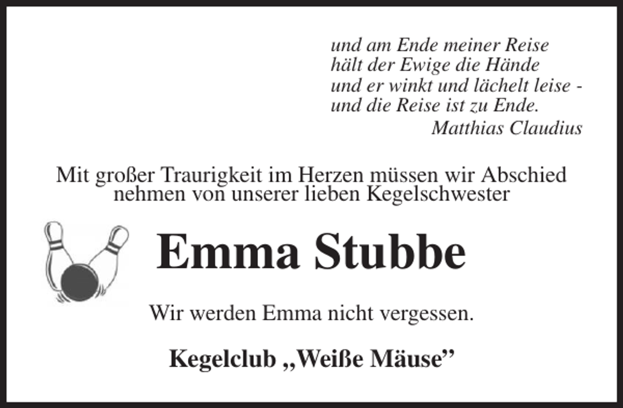 <p>und am Ende meiner Reise<br />hält der Ewige die Hände<br />und er winkt und lächelt leise -<br />und die Reise ist zu Ende.<br />Matthias Claudius<br />Mit großer Traurigkeit im Herzen müssen wir Abschied nehmen von unserer lieben Kegelschwester<br />Emma Stubbe<br />Wir werden Emma nicht vergessen.<br />Kegelclub „Weiße Mäuse”</p>