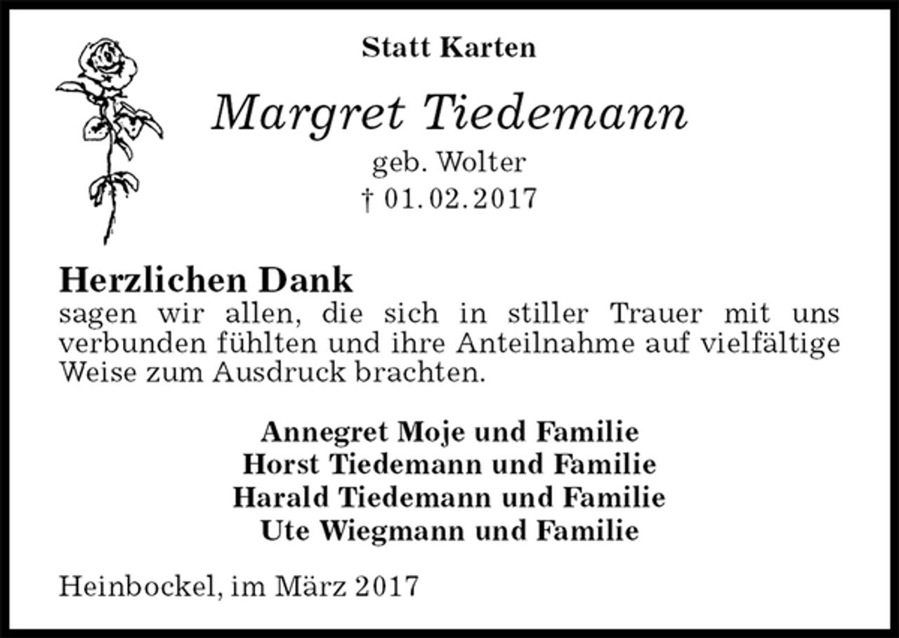 <p>Statt Karten<br />Margret Tiedemann<br />geb. Wolter<br />† 01. 02. 2017<br />Herzlichen Dank<br />sagen wir allen, die sich in stiller Trauer mit uns<br />verbunden fühlten und ihre Anteilnahme auf vielfältige Weise zum Ausdruck brachten.<br />Annegret Moje und Familie<br />Horst Tiedemann und Familie<br />Harald Tiedemann und Familie<br />Ute Wiegmann und Familie<br />Heinbockel, im März 2017</p>