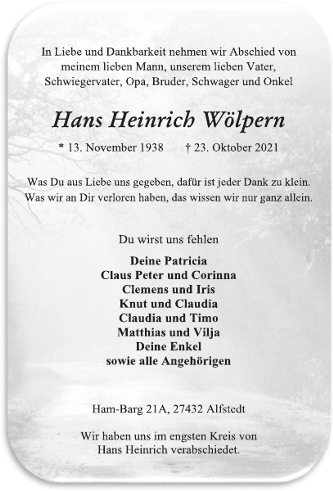 <p>In Liebe und Dankbarkeit nehmen wir Abschied von<br />meinem lieben Mann, unserem lieben Vater,<br />Schwiegervater, Opa, Bruder, Schwager und Onkel<br />Hans Heinrich Wölpern<br />* 13. November 1938 † 23. Oktober 2021<br />Was Du aus Liebe uns gegeben, dafür ist jeder Dank zu klein.<br />Was wir an Dir verloren haben, das wissen wir nur ganz allein.<br />Du wirst uns fehlen<br />Deine Patricia<br />Claus Peter und Corinna<br />Clemens und Iris<br />Knut und Claudia<br />Claudia und Timo<br />Matthias und Vilja<br />Deine Enkel<br />sowie alle Angehörigen<br />Ham-Barg 21A, 27432 Alfstedt<br />Wir haben uns im engsten Kreis von<br />Hans Heinrich verabschiedet.</p>