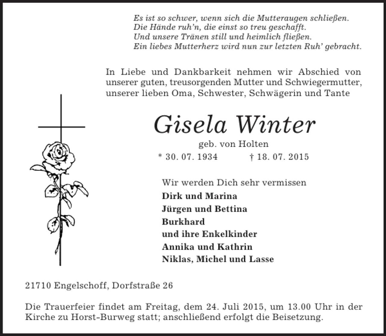 <p>Es ist so schwer, wenn sich die Mutteraugen schließen.<br />Die Hände ruh’n, die einst so treu geschafft.<br />Und unsere Tränen still und heimlich fließen.<br />Ein liebes Mutterherz wird nun zur letzten Ruh’ gebracht.<br />In Liebe und Dankbarkeit nehmen wir Abschied von<br />unserer guten, treusorgenden Mutter und Schwiegermutter,<br />unserer lieben Oma, Schwester, Schwägerin und Tante<br />Gisela Winter<br />geb. von Holten<br />* 30. 07. 1934 † 18. 07. 2015<br />Wir werden Dich sehr vermissen<br />Dirk und Marina<br />Jürgen und Bettina<br />Burkhard<br />und ihre Enkelkinder<br />Annika und Kathrin<br />Niklas, Michel und Lasse<br />21710 Engelschoff, Dorfstraße 26</p><p>Die Trauerfeier findet am Freitag, dem 24. Juli 2015, um 13.00 Uhr in der Kirche zu Horst-Burweg statt; anschließend erfolgt die Beisetzung.</p>