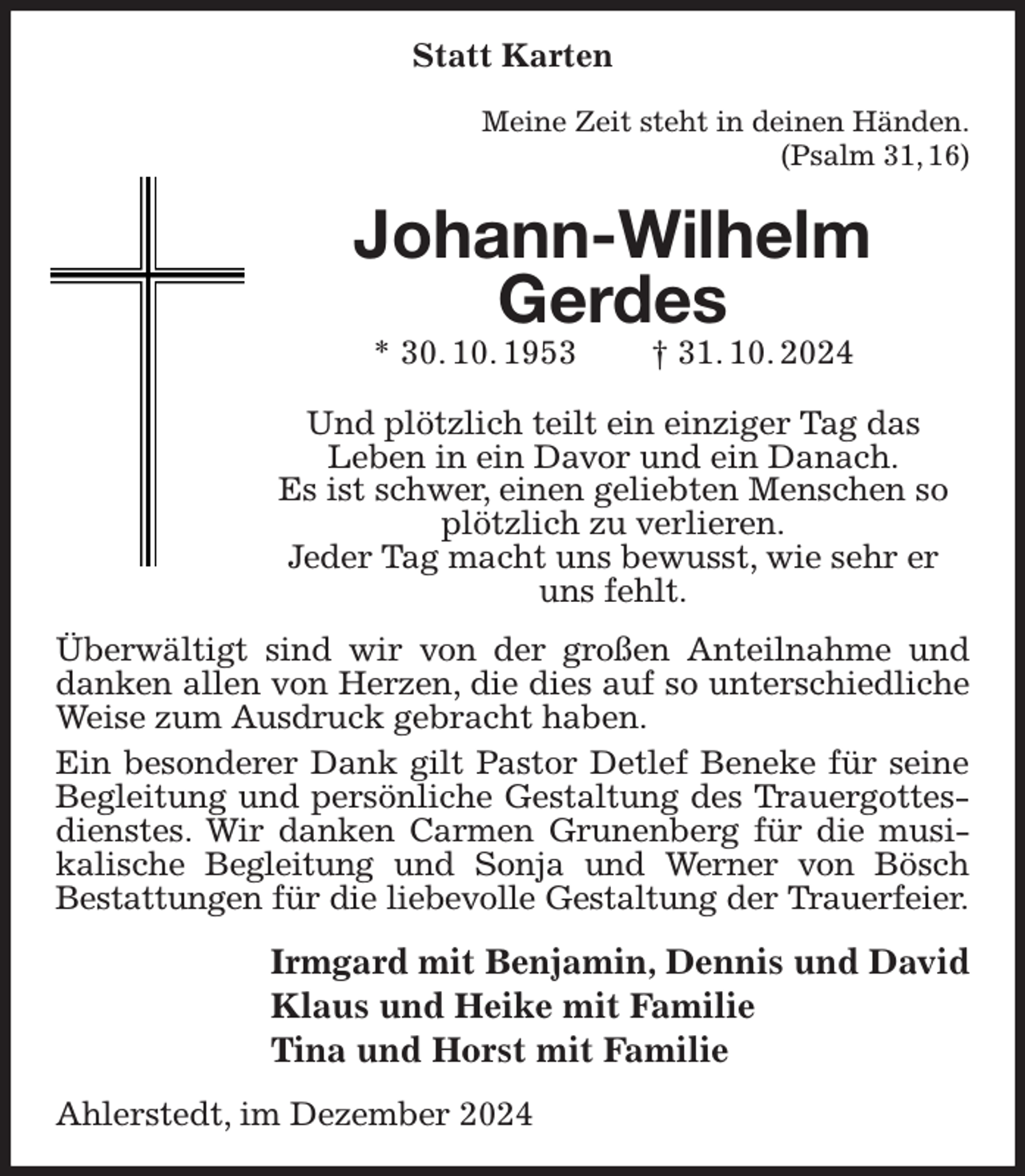 <p>Statt Karten<br />Meine Zeit steht in deinen Händen.<br />(Psalm 31, 16)<br />Johann-Wilhelm<br />Gerdes<br />* 30. 10. 1953 † 31. 10. 2024<br />Und plötzlich teilt ein einziger Tag das<br />Leben in ein Davor und ein Danach.<br />Es ist schwer, einen geliebten Menschen so<br />plötzlich zu verlieren.<br />Jeder Tag macht uns bewusst, wie sehr er<br />uns fehlt.<br />Überwältigt sind wir von der großen Anteilnahme und danken allen von Herzen, die dies auf so unterschiedliche Weise zum Ausdruck gebracht haben.<br />Ein besonderer Dank gilt Pastor Detlef Beneke für seine Begleitung und persönliche Gestaltung des Trauergottesdienstes. Wir danken Carmen Grunenberg für die musikalische Begleitung und Sonja und Werner von Bösch<br />Bestattungen für die liebevolle Gestaltung der Trauerfeier.<br />Irmgard mit Benjamin, Dennis und David<br />Klaus und Heike mit Familie<br />Tina und Horst mit Familie<br />Ahlerstedt, im Dezember 2024</p>