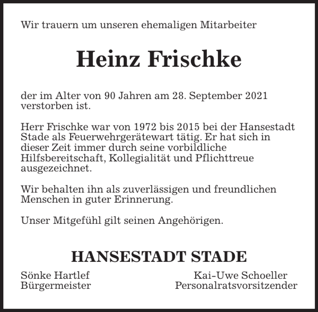 <p>Wir trauern um unseren ehemaligen Mitarbeiter<br />Heinz Frischke<br />der im Alter von 90 Jahren am 28. September 2021<br />verstorben ist.</p>
<p>Herr Frischke war von 1972 bis 2015 bei der Hansestadt Stade als Feuerwehrgerätewart tätig. Er hat sich in<br />dieser Zeit immer durch seine vorbildliche<br />Hilfsbereitschaft, Kollegialität und Pflichttreue<br />ausgezeichnet.</p>
<p>Wir behalten ihn als zuverlässigen und freundlichen Menschen in guter Erinnerung.</p>
<p>Unser Mitgefühl gilt seinen Angehörigen.</p>
<p>HANSESTADT STADE<br />Sönke Hartlef Kai-Uwe Schoeller<br />Bürgermeister Personalratsvorsitzender</p>