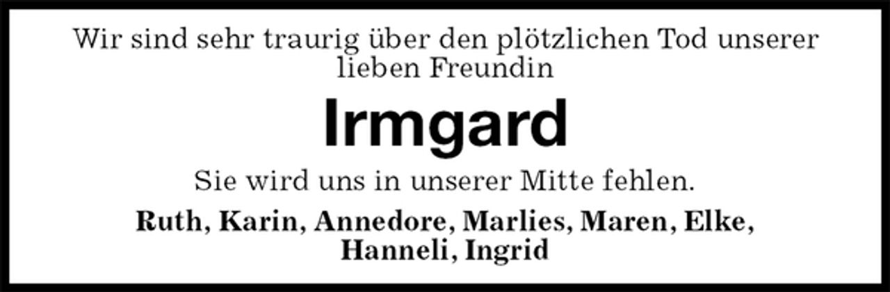<p>Wir sind sehr traurig über den plötzlichen Tod unserer lieben Freundin<br />Irmgard<br />Sie wird uns in unserer Mitte fehlen.<br />Ruth, Karin, Annedore, Marlies, Maren, Elke,<br />Hanneli, Ingrid</p>