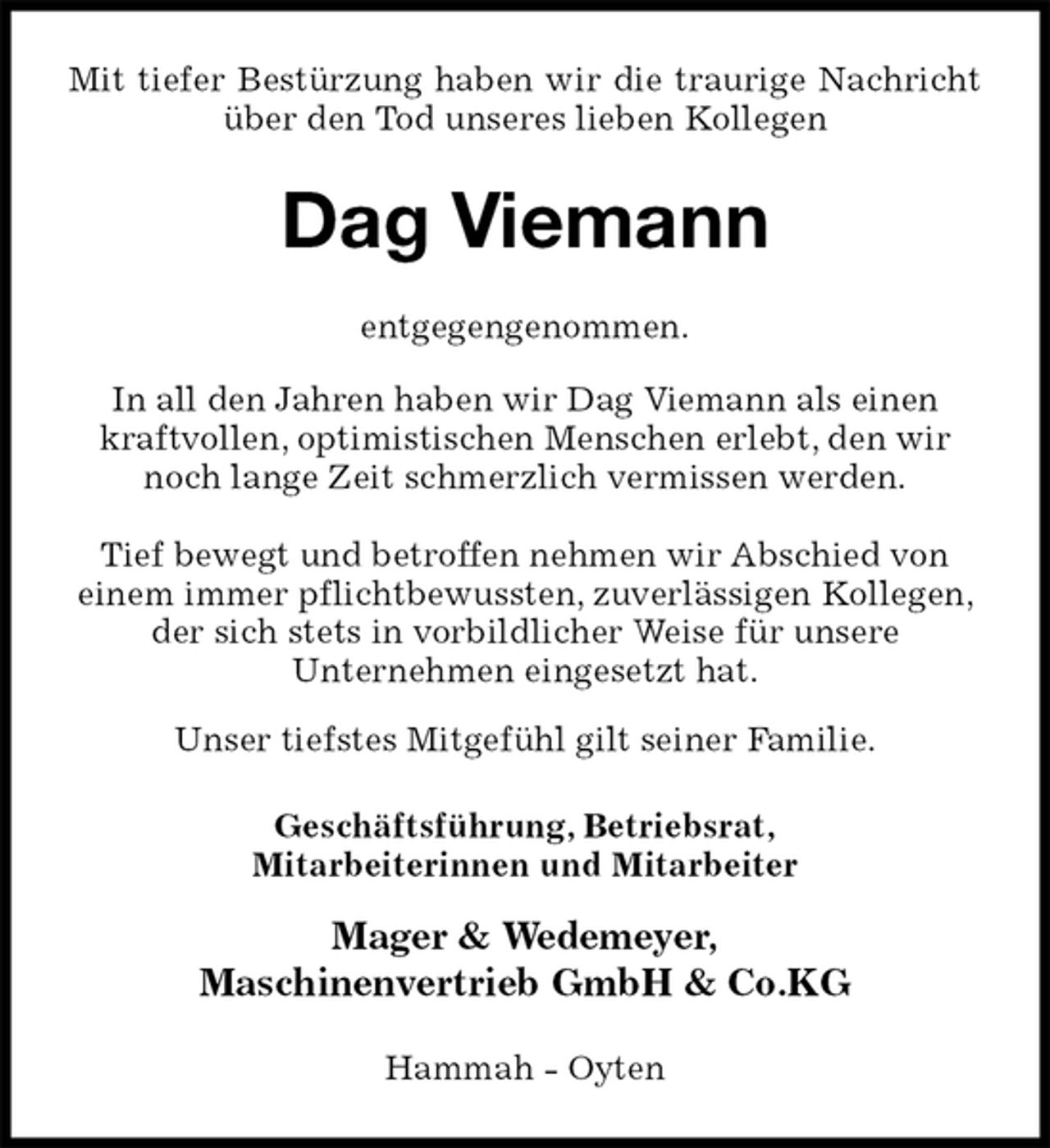 <p>Mit tiefer Bestürzung haben wir die traurige Nachricht<br />über den Tod unseres lieben Kollegen<br />Dag Viemann<br />entgegengenommen.</p><p>In all den Jahren haben wir Dag Viemann als einen<br />kraftvollen, optimistischen Menschen erlebt, den wir<br />noch lange Zeit schmerzlich vermissen werden.</p><p>Tief bewegt und betroffen nehmen wir Abschied von<br />einem immer pflichtbewussten, zuverlässigen Kollegen, der sich stets in vorbildlicher Weise für unsere<br />Unternehmen eingesetzt hat.</p><p>Unser tiefstes Mitgefühl gilt seiner Familie.<br />Geschäftsführung, Betriebsrat,<br />Mitarbeiterinnen und Mitarbeiter</p><p>Mager &amp; Wedemeyer,<br />Maschinenvertrieb GmbH &amp; Co.KG<br />Hammah - Oyten</p>