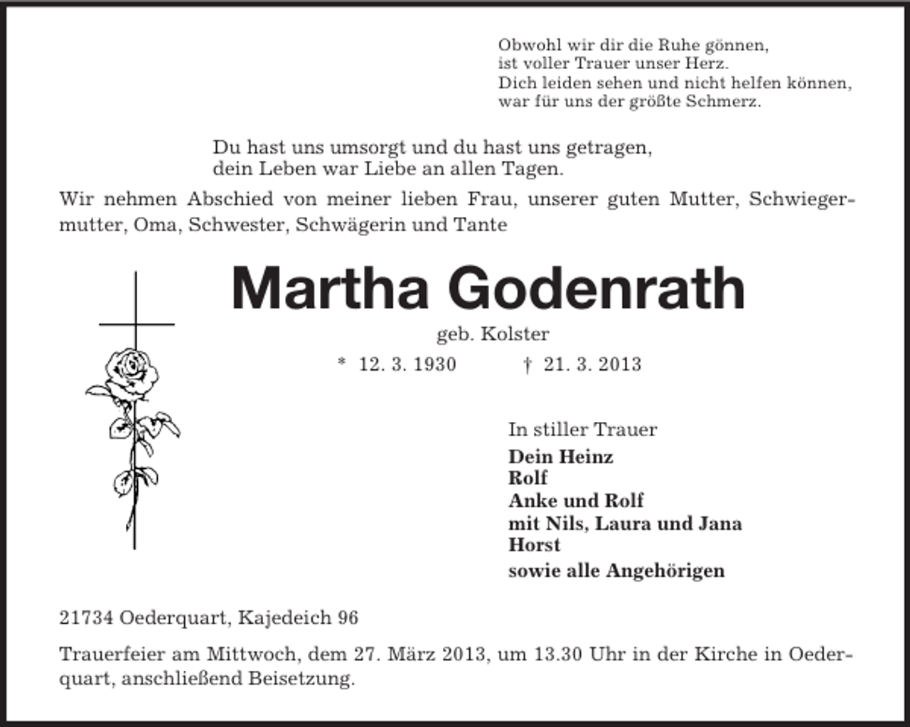 <p>Obwohl wir dir die Ruhe gönnen,<br />ist voller Trauer unser Herz.<br />Dich leiden sehen und nicht helfen können,<br />war für uns der größte Schmerz.<br />Du hast uns umsorgt und du hast uns getragen,<br />dein Leben war Liebe an allen Tagen.<br />Wir nehmen Abschied von meiner lieben Frau, unserer guten Mutter, Schwieger-mutter, Oma, Schwester, Schwägerin und Tante<br />Martha Godenrath<br />geb. Kolster<br />* 12. 3. 1930 † 21. 3. 2013<br />In stiller Trauer<br />Dein Heinz<br />Rolf<br />Anke und Rolf<br />mit Nils, Laura und Jana<br />Horst<br />sowie alle Angehörigen<br />21734 Oederquart, Kajedeich 96<br />Trauerfeier am Mittwoch, dem 27. März 2013, um 13.30 Uhr in der Kirche in Oederquart, anschließend Beisetzung.</p>