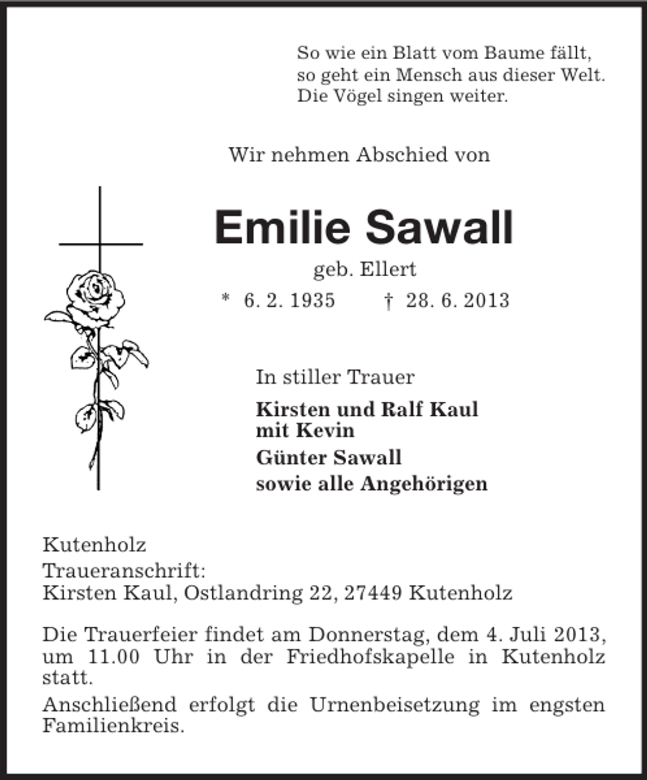 <p>So wie ein Blatt vom Baume fällt,<br />so geht ein Mensch aus dieser Welt.<br />Die Vögel singen weiter.<br />Wir nehmen Abschied von<br />Emilie Sawall<br />geb. Ellert<br />* 6. 2. 1935 † 28. 6. 2013<br />In stiller Trauer<br />Kirsten und Ralf Kaul<br />mit Kevin<br />Günter Sawall<br />sowie alle Angehörigen<br />Kutenholz<br />Traueranschrift:<br />Kirsten Kaul, Ostlandring 22, 27449 Kutenholz</p><p>Die Trauerfeier findet am Donnerstag, dem 4. Juli 2013, um 11.00 Uhr in der Friedhofskapelle in Kutenholz statt.<br />Anschließend erfolgt die Urnenbeisetzung im engsten Familienkreis.</p>
