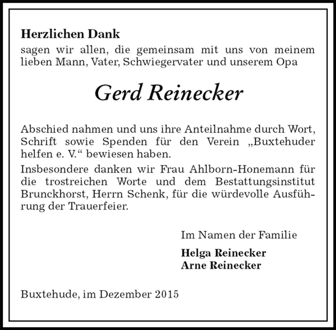 <p>Herzlichen Dank<br />sagen wir allen, die gemeinsam mit uns von meinem<br />lieben Mann, Vater, Schwiegervater und unserem Opa<br />Gerd Reinecker<br />Abschied nahmen und uns ihre Anteilnahme durch Wort, Schrift sowie Spenden für den Verein „Buxtehuder<br />helfen e. V.“ bewiesen haben.<br />Insbesondere danken wir Frau Ahlborn-Honemann für die trostreichen Worte und dem Bestattungsinstitut Brunckhorst, Herrn Schenk, für die würdevolle Ausführung der Trauerfeier.<br />Im Namen der Familie<br />Helga Reinecker<br />Arne Reinecker<br />Buxtehude, im Dezember 2015</p>