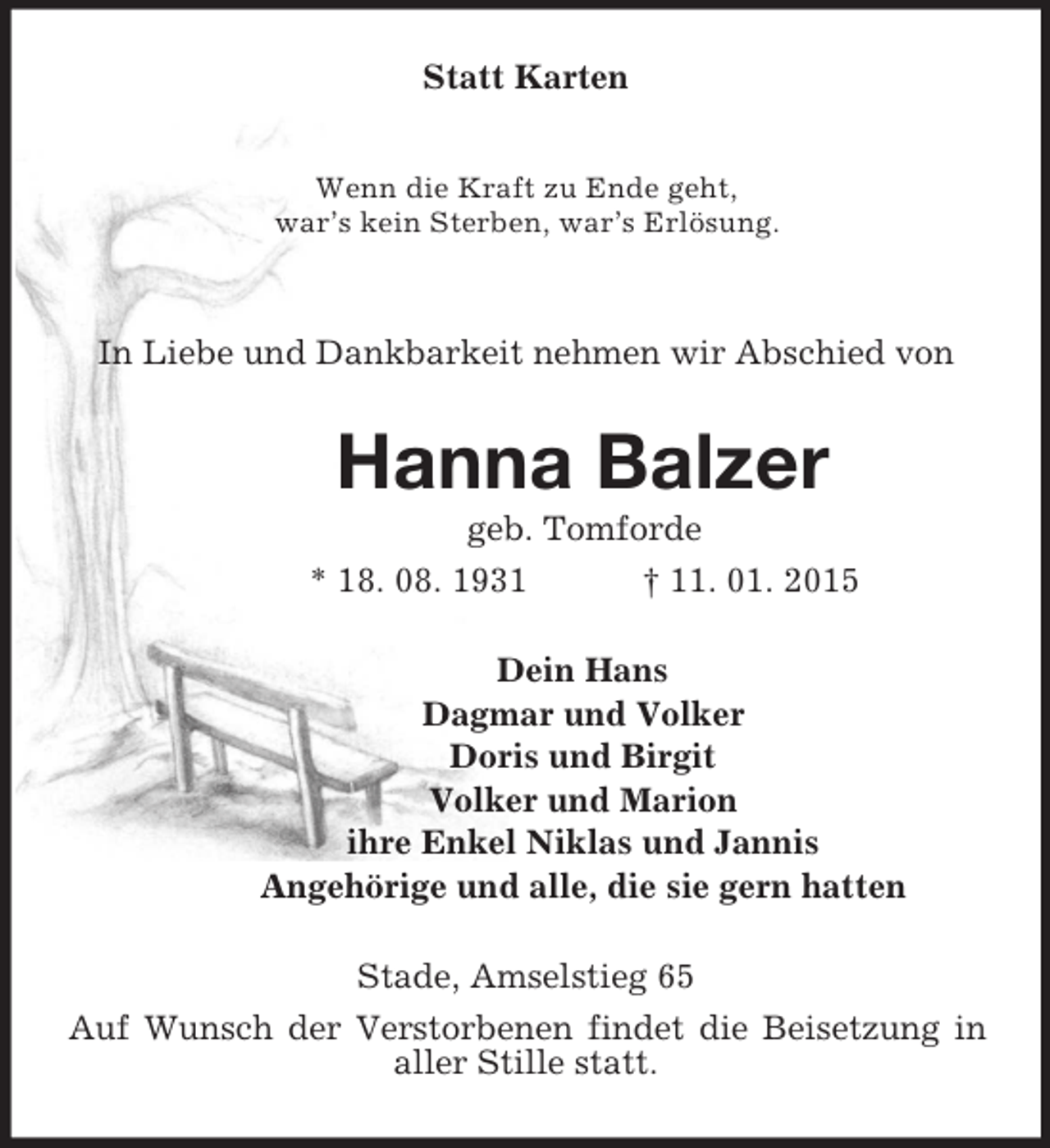 <p>Statt Karten<br />Wenn die Kraft zu Ende geht,<br />war’s kein Sterben, war’s Erlösung.<br />In Liebe und Dankbarkeit nehmen wir Abschied von<br />Hanna Balzer<br />geb. Tomforde<br />* 18. 08. 1931 † 11. 01. 2015<br />Dein Hans<br />Dagmar und Volker<br />Doris und Birgit<br />Volker und Marion<br />ihre Enkel Niklas und Jannis<br />Angehörige und alle, die sie gern hatten<br />Stade, Amselstieg 65<br />Auf Wunsch der Verstorbenen findet die Beisetzung in aller Stille statt.</p>
