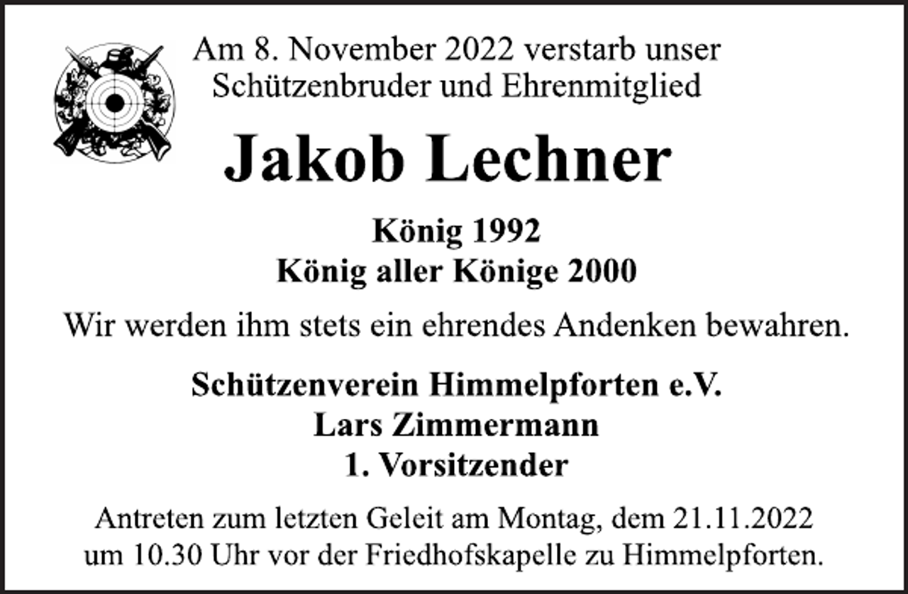 <p>Am 8. November 2022 verstarb unser<br />Schützenbruder und Ehrenmitglied<br />Jakob Lechner<br />König 1992<br />König aller Könige 2000<br />Wir werden ihm stets ein ehrendes Andenken bewahren.<br />Schützenverein Himmelpforten e.V.<br />Lars Zimmermann<br />1. Vorsitzender<br />Antreten zum letzten Geleit am Montag, dem 21.11.2022<br />um 10.30 Uhr vor der Friedhofskapelle zu Himmelpforten.</p>